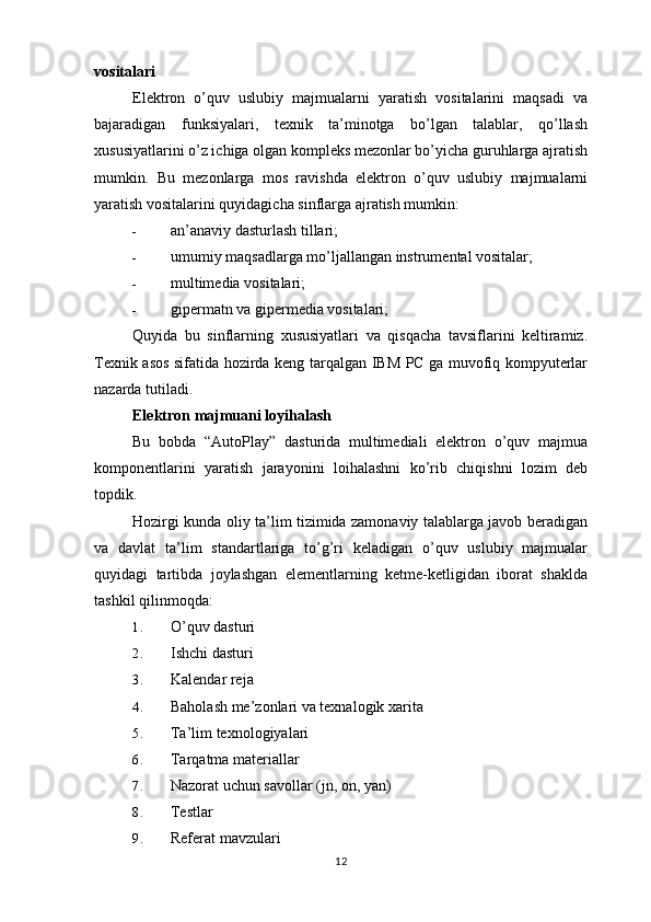 vositalari
Elektron   o’quv   uslubiy   majmualarni   yaratish   vositalarini   maqsadi   va
bajaradigan   funksiyalari,   texnik   ta’minotga   bo’lgan   talablar,   qo’llash
xususiyatlarini o’z ichiga olgan kompleks mezonlar bo’yicha guruhlarga ajratish
mumkin.   Bu   mezonlarga   mos   ravishda   elektron   o’quv   uslubiy   majmualarni
yaratish vositalarini quyidagicha sinflarga ajratish mumkin:
- an’anaviy dasturlash tillari;
- umumiy maqsadlarga mo’ljallangan instrumental vositalar;
- multimedia vositalari;
- gipermatn va gipermedia vositalari;
Quyida   bu   sinflarning   xususiyatlari   va   qisqacha   tavsiflarini   keltiramiz.
Texnik asos sifatida hozirda keng tarqalgan IBM PC ga muvofiq kompyuterlar
nazarda tutiladi.
Elektron majmuani lo y ihalash
Bu   bobda   “AutoPlay”   dasturida   multimediali   elektron   o’quv   majmua
komponentlarini   yaratish   jarayonini   loihalashni   ko’rib   chiqishni   lozim   deb
topdik.
Hozirgi kunda oliy ta’lim tizimida zamonaviy talablarga javob beradigan
va   davlat   ta’lim   standartlariga   to’g’ri   keladigan   o’quv   uslubiy   majmualar
quyidagi   tartibda   joylashgan   elementlarning   ketme-ketligidan   iborat   shaklda
tashkil qilinmoqda:
1. O’quv dasturi
2. Ishchi dasturi
3. Kalendar reja
4. Baholash me’zonlari va texnalogik xarita
5. Ta’lim texnologiyalari
6. Tarqatma materiallar
7. Nazorat uchun savollar (jn, on, yan)
8. Testlar
9. Referat mavzulari
12 