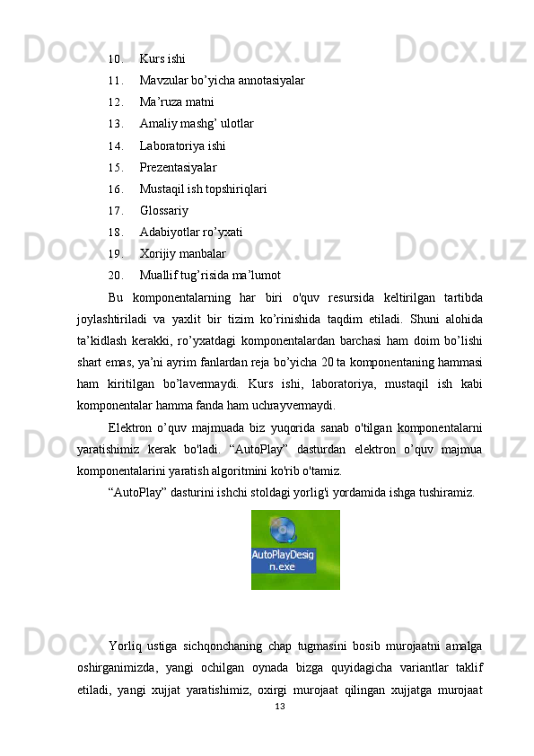 10. Kurs ishi
11. Mavzular bo’yicha annotasiyalar
12. Ma’ruza matni
13. Amaliy mashg’ ulotlar
14. Laboratoriya ishi
15. Prezentasiyalar
16. Mustaqil ish topshiriqlari
17. Glossariy
18. Adabiyotlar ro’yxati
19. Xorijiy manbalar
20. Muallif tug’risida ma’lumot
Bu   komponentalarning   har   biri   o'quv   resursida   keltirilgan   tartibda
joylashtiriladi   va   yaxlit   bir   tizim   ko’rinishida   taqdim   etiladi.   Shuni   alohida
ta’kidlash   kerakki,   ro’yxatdagi   komponentalardan   barchasi   ham   doim   bo’lishi
shart emas, ya’ni ayrim fanlardan reja bo’yicha 20 ta komponentaning hammasi
ham   kiritilgan   bo’lavermaydi.   Kurs   ishi,   laboratoriya,   mustaqil   ish   kabi
komponentalar hamma fanda ham uchrayvermaydi.
Elektron   o’quv   majmuada   biz   yuqorida   sanab   o'tilgan   komponentalarni
yaratishimiz   kerak   bo'ladi.   “AutoPlay”   dasturdan   elektron   o’quv   majmua
komponentalarini yaratish algoritmini ko'rib o'tamiz.
“AutoPlay” dasturini ishchi stoldagi yorlig'i yordamida ishga tushiramiz.
Yorliq   ustiga   sichqonchaning   chap   tugmasini   bosib   murojaatni   amalga
oshirganimizda ,   yangi   ochilgan   oynada   bizga   quyidagicha   variantlar   taklif
etiladi ,   yangi   xujjat   yaratishimiz ,   oxirgi   murojaat   qilingan   xujjatga   murojaat
13 