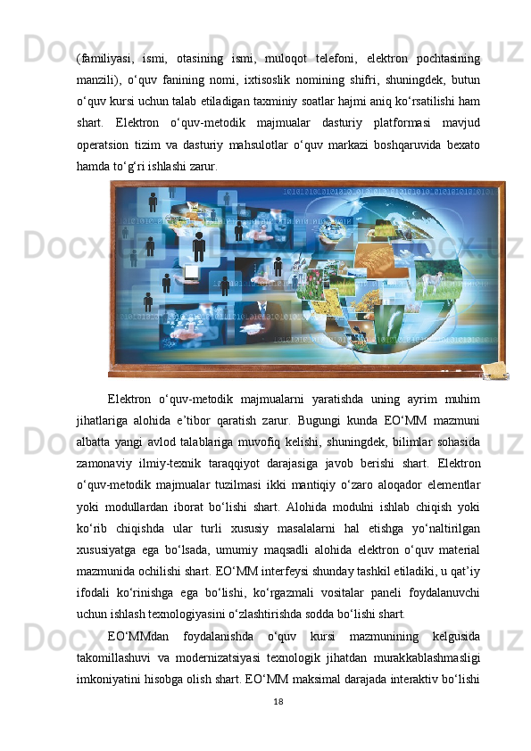 (familiyasi,   ismi,   otasining   ismi,   muloqot   telefoni,   elektron   pochtasining
manzili),   o‘quv   fanining   nomi,   ixtisoslik   nomining   shifri,   shuningdek,   butun
o‘quv kursi uchun talab etiladigan taxminiy soatlar hajmi aniq ko‘rsatilishi ham
shart.   Elektron   o‘quv-metodik   majmualar   dasturiy   platformasi   mavjud
operatsion   tizim   va   dasturiy   mahsulotlar   o‘quv   markazi   boshqaruvida   bexato
hamda to‘g‘ri ishlashi zarur.
Elektron   o‘quv-metodik   majmualarni   yaratishda   uning   ayrim   muhim
jihatlariga   alohida   e’tibor   qaratish   zarur.   Bugungi   kunda   EO‘MM   mazmuni
albatta   yangi   avlod   talablariga   muvofiq   kelishi,   shuningdek,   bilimlar   sohasida
zamonaviy   ilmiy-texnik   taraqqiyot   darajasiga   javob   berishi   shart.   Elektron
o‘quv-metodik   majmualar   tuzilmasi   ikki   mantiqiy   o‘zaro   aloqador   elementlar
yoki   modullardan   iborat   bo‘lishi   shart.   Alohida   modulni   ishlab   chiqish   yoki
ko‘rib   chiqishda   ular   turli   xususiy   masalalarni   hal   etishga   yo‘naltirilgan
xususiyatga   ega   bo‘lsada,   umumiy   maqsadli   alohida   elektron   o‘quv   material
mazmunida ochilishi shart. EO‘MM interfeysi shunday tashkil etiladiki, u qat’iy
ifodali   ko‘rinishga   ega   bo‘lishi,   ko‘rgazmali   vositalar   paneli   foydalanuvchi
uchun ishlash texnologiyasini o‘zlashtirishda sodda bo‘lishi shart.
EO‘MMdan   foydalanishda   o‘quv   kursi   mazmunining   kelgusida
takomillashuvi   va   modernizatsiyasi   texnologik   jihatdan   murak kablashmasligi
imkoniyatini hisobga olish shart. EO‘MM maksimal darajada interaktiv bo‘lishi
18 