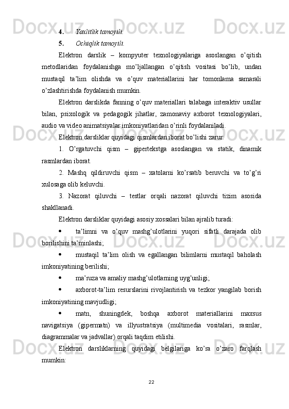 4. Yaxlitlik tamoyili. 
5. Ochiqlik tamoyili.  
Elektron   darslik   –   kompyuter   texnologiyalariga   asoslangan   o’qitish
metodlaridan   foydalanishga   mo’ljallangan   o’qitish   vositasi   bo’lib,   undan
mustaqil   ta’lim   olishda   va   o’quv   materiallarini   har   tomonlama   samarali
o’zlashtirishda foydalanish mumkin. 
Elektron   darslikda   fanning   o’quv   materiallari   talabaga   interaktiv   usullar
bilan,   psixologik   va   pedagogik   jihatlar,   zamonaviy   axborot   texnologiyalari,
audio va video animatsiyalar imkoniyatlaridan o’rinli foydalaniladi.
Elektron darsliklar quyidagi qismlardan iborat bo’lishi zarur:
1.   O’rgatuvchi   qism   –   gipertekstga   asoslangan   va   statik,   dinamik
rasmlardan iborat.
2.   Mashq   qildiruvchi   qism   –   xatolarni   ko’rsatib   beruvchi   va   to’g’ri
xulosaga olib keluvchi.
3.   Nazorat   qiluvchi   –   testlar   orqali   nazorat   qiluvchi   tizim   asosida
shakllanadi.
Elektron darsliklar quyidagi asosiy xossalari bilan ajralib turadi:
 ta’limni   va   o’quv   mashg’ulotlarini   yuqori   sifatli   darajada   olib
borilishini ta’minlashi;
 mustaqil   ta’lim   olish   va   egallangan   bilimlarni   mustaqil   baholash
imkoniyatining berilishi;
 ma’ruza va amaliy mashg’ulotlarning uyg’unligi;
 axborot-ta’lim   resurslarini   rivojlantirish   va   tezkor   yangilab   borish
imkoniyatining mavjudligi;
 matn,   shuningdek,   boshqa   axborot   materiallarini   maxsus
navigatsiya   (gipermatn)   va   illyustratsiya   (multimedia   vositalari,   rasmlar,
diagrammalar va jadvallar) orqali taqdim etilishi.
Elektron   darsliklarning   quyidagi   belgilariga   ko’ra   o’zaro   farqlash
mumkin:
22 