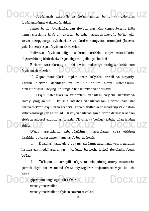 I.   Foydalanish   maqsadlariga   ko’ra:   jamoa   bo’lib   va   individual
foydalaniladigan elektron darsliklar. 
Jamoa   bo’lib   foydalaniladigan   elektron   darsliklar   kompyuterning   katta
tizim   resurslarini   talab   qilmaydigan   bo’lishi   maqsadga   muvofiq   bo’lib,   ular
server   kompyuterga   joylashtiriladi   va   ulardan   kompyuter   tarmoqlari   (Internet
yoki Intranet) orqali foydalanish mumkin.
Individual   foydalaniladigan   elektron   darsliklar   o’quv   materiallarini
o’qituvchining ishtirokisiz o’rganishga mo’ljallangan bo’ladi.
Elektron   darsliklarning   bu   ikki   turidan   auditoriya   mashg’ulotlarida   ham
foydalanish mumkin.
II.   O’quv   materiallarini   taqdim   etishi   bo’yicha:   tartibli   va   ixtiyoriy.
Tartibli   elektron   darsliklar   ma’lum   bir   bo’lim   o’quv   materiallarini
o’zlashtirmasdan keyingi bo’limga o’tishga imkoniyat bermaydi. 
III.   O’quv   materiallari   va   axborotlarni   yangilash   bo’yicha:   uzluksiz   va
davriy   yangilanuvchi.   Uzluksiz   ravishda   yangilanadigan   elektron   darsliklar
odatda elektron o’quv bazalar (portallar, veb-saytlar va boshqalar)ga va elektron
kutubxonalarga joylashtiriladi. Davriy yangilanadigan elektron darsliklar asosan
elektron  axborot   eltuvchilar   (disketa,   CD-disk   va   boshqa)   kabilar   bilan  taqdim
etiladi.
O’quv   jarayonlarini   axborotlashtirish   maqsadlariga   ko’ra   elektron
darsliklar quyidagi tamoyillarga javob berishi kerak: 
1. Kvantlash tamoyili: o’quv materiallarini mazmunan yopiq, minimal
hajmga   ega   modullarga   ajratish.   Modullar   bir   necha   tashkil   etuvchidan   iborat
bo’ladi. 
2. To’laqonlilik   tamoyili:   o’quv   materiallarining   asosiy   mazmunini
qamrab   olgan   har   bir   modul   o’zida   quyidagilarni   mujassamlashtirgan   bo’lishi
kerak:
gipermurojaatga ega kalit so’zlar;
nazariy materiallar;
nazariy materiallar bo’yicha nazorat savollari;
23 