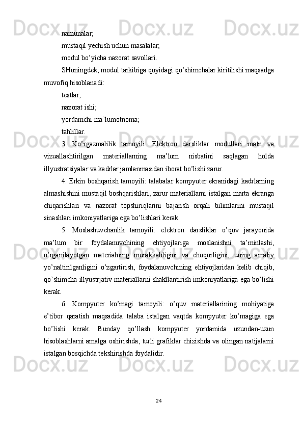 namunalar;
mustaqil yechish uchun masalalar;
modul bo’yicha nazorat savollari.
SHuningdek, modul tarkibiga quyidagi qo’shimchalar kiritilishi maqsadga
muvofiq hisoblanadi:
testlar;
nazorat ishi;
yordamchi ma’lumotnoma;
tahlillar.
3.   Ko’rgazmalilik   tamoyili:   Elektron   darsliklar   modullari   matn   va
vizuallashtirilgan   materiallarning   ma’lum   nisbatini   saqlagan   holda
illyustratsiyalar va kadrlar jamlanmasidan iborat bo’lishi zarur.
4. Erkin boshqarish tamoyili: talabalar kompyuter ekranidagi kadrlarning
almashishini mustaqil boshqarishlari, zarur materiallarni istalgan marta ekranga
chiqarishlari   va   nazorat   topshiriqlarini   bajarish   orqali   bilimlarini   mustaqil
sinashlari imkoniyatlariga ega bo’lishlari kerak.
5.   Moslashuvchanlik   tamoyili:   elektron   darsliklar   o’quv   jarayonida
ma’lum   bir   foydalanuvchining   ehtiyojlariga   moslanishni   ta’minlashi,
o’rganilayotgan   materialning   murakkabligini   va   chuqurligini,   uning   amaliy
yo’naltirilganligini   o’zgartirish,   foydalanuvchining   ehtiyojlaridan   kelib   chiqib,
qo’shimcha illyustrjativ materiallarni shakllantirish imkoniyatlariga ega bo’lishi
kerak.
6.   Kompyuter   ko’magi   tamoyili:   o’quv   materiallarining   mohiyatiga
e’tibor   qaratish   maqsadida   talaba   istalgan   vaqtda   kompyuter   ko’magiga   ega
bo’lishi   kerak.   Bunday   qo’llash   kompyuter   yordamida   uzundan-uzun
hisoblashlarni amalga oshirishda, turli grafiklar chizishda va olingan natijalarni
istalgan bosqichda tekshirishda foydalidir.
24 