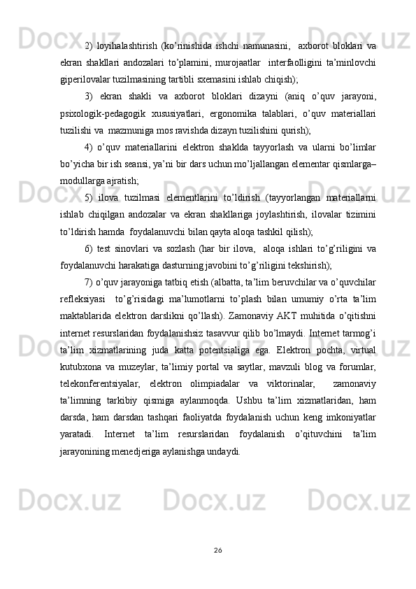 2)   loyihalashtirish   (ko’rinishida   ishchi   namunasini,     axborot   bloklari   va
ekran   shakllari   andozalari   to’plamini,   murojaatlar     interfaolligini   ta’minlovchi
giperilovalar tuzilmasining tartibli sxemasini ishlab chiqish);
3)   ekran   shakli   va   axborot   bloklari   dizayni   (aniq   o’quv   jarayoni,
psixologik-pedagogik   xususiyatlari,   ergonomika   talablari,   o’quv   materiallari
tuzilishi va  mazmuniga mos ravishda dizayn tuzilishini qurish);
4)   o’quv   materiallarini   elektron   shaklda   tayyorlash   va   ularni   bo’limlar
bo’yicha bir ish seansi, ya’ni bir dars uchun mo’ljallangan elementar qismlarga–
modullarga ajratish;
5)   ilova   tuzilmasi   elementlarini   to’ldirish   (tayyorlangan   materiallarni
ishlab   chiqilgan   andozalar   va   ekran   shakllariga   joylashtirish,   ilovalar   tizimini
to’ldirish hamda  foydalanuvchi bilan qayta aloqa tashkil qilish);
6)   test   sinovlari   va   sozlash   (har   bir   ilova,     aloqa   ishlari   to’g’riligini   va
foydalanuvchi harakatiga dasturning javobini to’g’riligini tekshirish);
7) o’quv jarayoniga tatbiq etish (albatta, ta’lim beruvchilar va o’quvchilar
refleksiyasi     to’g’risidagi   ma’lumotlarni   to’plash   bilan   umumiy   o’rta   ta’lim
maktablarida  elektron  darslikni   qo’llash).   Zamonaviy  AKT   muhitida   o’qitishni
internet resurslaridan foydalanishsiz tasavvur qilib bo’lmaydi. Internet tarmog’i
ta’lim   xizmatlarining   juda   katta   potentsialiga   ega.   Elektron   pochta,   virtual
kutubxona   va   muzeylar,   ta’limiy   portal   va   saytlar,   mavzuli   blog   va   forumlar,
telekonferentsiyalar,   elektron   olimpiadalar   va   viktorinalar,     zamonaviy
ta’limning   tarkibiy   qismiga   aylanmoqda.   Ushbu   ta’lim   xizmatlaridan,   ham
darsda,   ham   darsdan   tashqari   faoliyatda   foydalanish   uchun   keng   imkoniyatlar
yaratadi.   Internet   ta’lim   resurslaridan   foydalanish   o’qituvchini   ta’lim
jarayonining menedjeriga aylanishga undaydi. 
26 