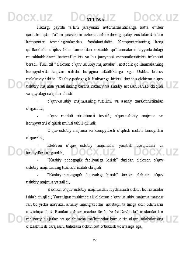 XULOSA
Hozirgi   paytda   ta’lim   jarayonini   avtomatlashtirishga   katta   e’tibor
qaratilmoqda.   Ta’lim   jarayonini   avtomatlashtirishning   qulay   vositalaridan   biri
kompyuter   texnologiyalaridan   foydalanishdir.   Kompyuterlarning   keng
qo’llanilishi   o’qituvchilar   tomonidan   metodik   qo’llanmalarni   tayyorlashdagi
murakkabliklarni   bartaraf   qilish   va   bu   jarayonni   avtomatlashtirish   imkonini
beradi. Turli xil “elektron o’quv uslubiy majmualar”, metodik qo’llanmalarning
kompyuterda   taqdim   etilishi   ko’pgina   afzalliklarga   ega.   Ushbu   bitiruv
malakaviy ishida “Kasbiy pedogogik faoliyatiga kirish” fanidan elektron o’quv
uslubiy   majmua   yaratishning   barcha   nazariy   va   amaliy   asoslari   ishlab   chiqildi
va quyidagi natijalar olindi:
- o’quv-uslubiy   majmuaning   tuzilishi   va   asosiy   xarakteristikalari
o’rganildi;
- o’quv   moduli   strukturasi   tavsifi,   o'quv-uslubiy   majmua   va
kompyuterli o’qitish muhiti tahlil qilindi;
- O'quv-uslubiy   majmua   va   kompyuterli   o’qitish   muhiti   tamoyillari
o’rganildi;
- Elektron   o’quv   uslubiy   majmualar   yaratish   bosqichlari   va
tamoyillari o’rganildi;
- “Kasbiy   pedogogik   faoliyatiga   kirish”   fanidan   elektron   o’quv
uslubiy majmuaning tuzilishi ishlab chiqildi;
- “Kasbiy   pedogogik   faoliyatiga   kirish”   fanidan   elektron   o’quv
uslubiy majmua yaratildi;
- elektron o’quv uslubiy majmuadan foydalanish uchun ko’rsatmalar
ishlab chiqildi; Yaratilgan multimediali elektron o’quv uslubiy majmua mazkur
fan   bo’yicha   ma’ruza,   amaliy   mashg’ulotlar,   mustaqil   ta’limga   doir   bilimlarni
o’z ichiga oladi. Bundan tashqari mazkur fan bo’yicha Davlat ta’lim standartlari
me’yoriy   hujjatlari   va   qo’shimcha   ma’lumotlar   ham   o’rin   olgan,   talabalarning
o’zlashtirish darajasini baholash uchun test o’tkazish vositasiga ega. 
27 