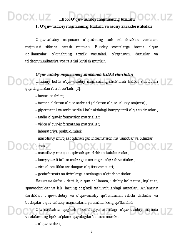 I.Bob. O’quv-uslubiy majmuaning tuzilishi
1. O’quv-uslubiy majmuaning tuzilishi va asosiy xarakteristikalari
O'quv-uslubiy   majmuani   o’qitishning   turli   xil   didaktik   vositalari
majmuasi   sifatida   qarash   mumkin.   Bunday   vositalarga   bosma   o’quv
qo’llanmalar,   o’qitishning   texnik   vositalari,   o’rgatuvchi   dasturlar   va
telekommunikatsiya vositalarini kiritish mumkin.
O'quv-uslubiy majmuaning strukturali tashkil etuvchilari
Umumiy   holda   o'quv-uslubiy   majmuaning   strukturali   tashkil   etuvchilari
quyidagilardan iborat bo’ladi: [2]:
- bosma nashrlar;
- tarmoq   elektron   o ’ quv   nashrlari  ( elektron   o ’ quv   uslubiy   majmua );
- gipermantli va multimediali ko’rinishdagi kompyuterli o’qitish tizimlari;
- audio o’quv-informatsion materiallar;
- video o’quv-informatsion materiallar;
- laboratoriya praktikumlari;
- masofaviy murojaat qilinadigan informatsion ma’lumotlar va bilimlar
bazasi;
- masofaviy murojaat qilinadigan elektron kutubxonalar;
- kompyuterli ta’lim muhitiga asoslangan o’qitish vositalari;
- virtual reallikka asoslangan o’qitish vositalari;
- geoinformatsion tizimlarga asoslangan o’qitish vositalari.
Bosma  nashrlar   - darslik, o’quv qo’llanma,  uslubiy ko’rsatma,  lug’atlar,
spravochniklar   va   h.k.   larning   qog’ozli   tashuvchilardagi   nusxalari.   An’anaviy
darsliklar,   o’quv-uslubiy   va   o’quv-amaliy   qo’llanmalar,   ishchi   daftarlar   va
boshqalar o'quv-uslubiy majmualarni yaratishda keng qo’llaniladi.
O’z   navbatida   qog’ozli’   texnologiya   asosidagi   o'quv-uslubiy   majmua
vositalarining tipik to’plami quyidagilar bo’lishi mumkn:
- o’quv dasturi;
3 