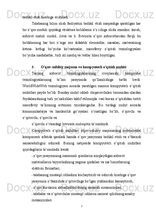 tashkil etish hisobiga erishiladi.
Talabaning   bilim   olish   faoliyatini   tashkil   etish   maqsadiga   qaratilgan   har
bir o’quv moduli quyidagi struktura birliklarini o’z ichiga olishi mumkin: kirish,
axborot   matnli   modul,   ilova   va   b.   Bevosita   o’quv   axborotlaridan   farqli   bu
birliklarning   har   biri   o’ziga   xos   didaktik   elementlar,   masalan,   materialning
ketma-   ketligi   bo’yicha   ko’rsatmalar,   masofaviy   o’qitish   texnologiyalari
bo’yicha maslahatlar, turli xil mashq va testlar bilan boyitilgan.
3. O’quv-uslubiy majmua va kompyuterli o’qitish muhiti
Tarmoq   axborot   texnologiyalarining   rivojlanishi   kompyuter
texnologiyalarining   ta’lim   jarayonida   qo’llanilishiga   turtki   berdi.
WorldWideWeb   texnologiyasi   asosida   yaratilgan   maxsus   kompyuterli   o’qitish
muhitlari paydo bo’ldi. Bunday muhit ishlab chiqaruvchilari tomonidan ulardan
foydalanishning turli yo’nalishlari taklif etilmoqda: real kursni o’qitishdan tortib
masofaviy   ta’limning   avtonom   tizimlarigacha.   Bu   turdagi   muhit   asosida
kommunikatsiya   va   hamkorlik   go’oyalari   o’rnatilgan   bo’lib,   o’quvchi   va
o’qituvchi, o’quvchi va
o’quvchi o’rtasidagi bevosita muloqotni ta’minlaydi.
Kompyuterli   o’qitish   muhitlari   o'quv-uslubiy   majmuaning   instrumental
komponenti  sifatida qaraladi  hamda o’quv jarayonini  tashkil  etish va o’tkazish
samaradorligini   oshiradi.   Buning   natijasida   kompyuterli   o’qitish   muhitlari
quyidagilarni ta’minlashi kerak:
- o’quv jarayonining mazmunli qismlarini aniqlaydigan axborot
materiallarini tayyorlashning yagona qoidalari va ma’lumotlarning
elektron formatlari;
- talabaning mustaqil ishlashini kuchaytirish va oshirish hisobiga o’quv
jarayonini o’tkazishda o’qituvchiga bo’lgan yuklanishni kamaytirish;
- o’quv kurslarini aktuallashtirishning samarali mexanizmlari;
- talabalar va o’qituvchilar mustaqil ishlarini nazorat qilishning amaliy
mexanizmlari.
7 