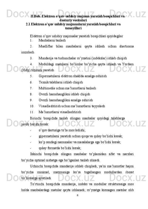 II.Bob. Elektron o’quv-uslubiy majmua yaratish bosqichlari va
dasturiy vositalari
2.1 Elektron o’quv uslubiy majmualarni yaratish bosqichlari va
tamoyillari
Elektron o’quv uslubiy majmualar yaratish bosqichlari quyidagilar
1. Manbalarni tanlash
2. Mualliflar   bilan   manbalarni   qayta   ishlash   uchun   shartnoma
imzolash
3. Mundarija va tushunchalar ro’yxatini (indekslar) ishlab chiqish
4. Moduldagi   matnlarni   bo’limlar   bo’yicha   qayta   ishlash   va   Yordam
(Help) tizimini yaratish
5. Gipermatnlarni elektron shaklda amalga oshirish
6. Texnik talablarni ishlab chiqish
7. Multimedia uchun ma’lumotlarni tanlash
8. Ovozli hamohanglikni ishlab chiqish
9. Ovozli hamohanglikni amalga oshirish
10. Visuallashtirish uchun ma’lumotlarni tayyolash
11. Ma’lumotlarni visuallashtirish
Birinchi   bosqichda   tanlab   olingan   manbalar   quyidagi   talablarga
javob berishi kerak:
- o’quv dasturiga to’la mos kelishi;
- gipermatnlarni yaratish uchun qisqa va qulay bo’lishi kerak;
- ko’p sondagi namunalar va masalalarga ega bo’lishi kerak;
- qulay formatda bo’lishi kerak;
Ikkinchi   bosqichda   olingan   manbalar   to ’ plamidan   sifat   va   narxlari
bo ’ yicha   optimal   nisbatga   ega   bo ’ lganlari   tanlab   olinadi .
Uchinchi   bosqichda   mundarija   ishlab   chiqiladi ,   ya ’ ni   ma ’ lumotlar   hajmi
bo ’ yicha   minimal ,   mazmuniga   ko ’ ra   tugallangan   modullardan   iborat
bo ’ limlarga   ajratiladi .
To ’ rtinchi   bosqichda   mundarija ,   indeks   va   modullar   strukturasiga   mos
holda   manbalardagi   matnlar   qayta   ishlanadi ;   ro ’ yxatga   kirmagan   matnlar   olib
8