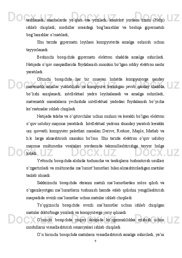 tashlanadi ,   manbalarda   yo ’ qlari   esa   yoziladi ;   kontekst   yordam   tizimi   ( Help )
ishlab   chiqiladi ;   modullar   orasidagi   bog ’ lanishlar   va   boshqa   gipermatnli
bog ’ lanishlar   o ’ rnatiladi ;
Shu   tarzda   gipermatn   loyihasi   kompyuterda   amalga   oshirish   uchun
tayyorlanadi.
Beshinchi   bosqichda   gipermatn   elektron   shaklda   amalga   oshiriladi.
Natijada o’quv maqsadlarida foydalanish mumkin bo’lgan oddiy elektron nashr
yaratiladi.
Oltinchi   bosqichda   har   bir   muayan   holatda   kompyuterga   qanday
matematik   amallar   yuklatilishi   va   kompyuter   beradigan   javob   qanday   shaklda
bo’lishi   aniqlanadi;   intellektual   yadro   loyihalanadi   va   amalga   oshiriladi;
matematik   masalalarni   yechishda   intellektual   yadodan   foydalanish   bo’yicha
ko’rsatmalar ishlab chiqiladi.
Natijada talaba va o’qituvchilar uchun muhim va kerakli bo’lgan elektron
o’quv uslubiy majmua yaratiladi. Intellektual yadroni shunday yaratish kerakki
uni   quvvatli   kompyuter   paketlari   masalan   Derive,   Reduse,   Maple,   Matlab   va
h.k.   larga   almashtirish   mumkin   bo’lsin.   Shu   tarzda   elektron   o’quv   uslubiy
majmua   multimedia   vositalari   yordamida   takomillashtirishga   tayyor   holga
keladi.
Yettinchi bosqichda alohida tushuncha va tasdiqlarni tushuntirish usullari
o’zgartiriladi va multimedia ma’lumot’lumotlari bilan almashtiriladigan matnlar
tanlab olinadi.
Sakkizinchi   bosqichda   ekranni   matnli   ma’lumotlardan   xolos   qilish   va
o’rganilayotgan   ma’lumotlarni   tushunish   hamda   eslab   qolishni   yengillashtirish
maqsadida ovozli ma’lumotlar uchun matnlar ishlab chiqiladi.
To’qqizinchi   bosqichda   ovozli   ma’lumotlar   uchun   ishlab   chiqilgan
matnlar diktofonga yoziladi va kompyuterga joriy qilinadi.
O’ninchi   bosqichda   yuqori   darajada   ko’rgazmalilikka   erishish   uchun
modullarni visuallashtirish senariyalari ishlab chiqiladi.
O’n birinchi bosqichda matnlarni visuallashtirish amalga oshiriladi, ya’ni
9 