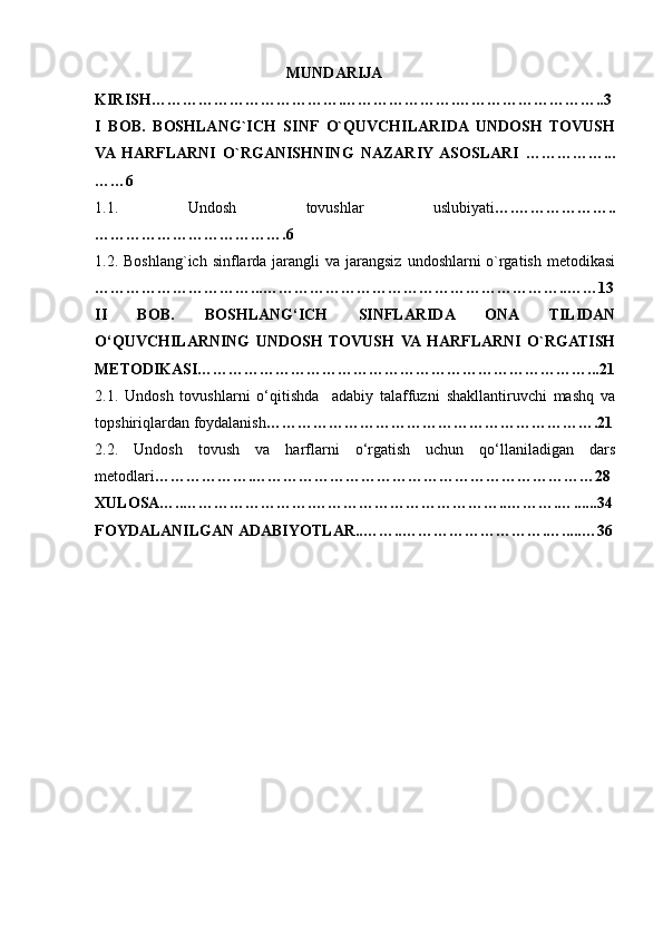                                        MUNDARIJA
KIRISH……………………………….………………….………………………..3
I   BOB.   BOSHLANG`ICH   SINF   O`QUVCHILARIDA   UNDOSH   TOVUSH
VA  HARFLARNI   O`RGANISHNING   NAZARIY  ASOSLARI   ……………...
……6
1.1.   Undosh   tovushlar   uslubiyati ….………………..
……………………………….6
1.2.   Boshlang`ich sinflarda jarangli  va jarangsiz  undoshlarni  o`rgatish  metodikasi
…………………………...…………………………………………………..……13
II   BOB.   BOSHLANG‘ICH   SINFLARIDA   ONA   TILIDAN
O‘QUVCHILARNING   UNDOSH   TOVUSH   VA  HARFLARNI   O`RGATISH
METODIKASI…………………………………………………………………...21
2.1.   Undosh   tovushlarni   o‘qitishda     adabiy   talaffuzni   shakllantiruvchi   mashq   va
t opshiriqlardan   foydalanish ……………………………………………………….21
2.2.   Undosh   tovush   va   harflarni   o‘rgatish   uchun   qo‘llaniladigan   dars
metodlari ……………….…………………………………………………………28
XULOSA…..…………………….………………………………..……….… ......34
FOYDALANILGAN   ADABIYOTLAR..……..……………………….… ..... …3 6 