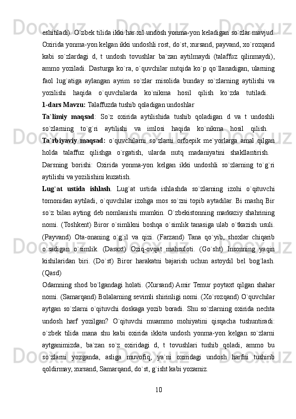 eshitiladi). O`zbek tilida ikki har xil undosh yonma-yon keladigan so`zlar mavjud.
Oxirida yonma-yon kelgan ikki undoshli rost, do`st, xursand, payvand, xo`rozqand
kabi   so`zlardagi   d,   t   undosh   tovushlar   ba`zan   aytilmaydi   (talaffuz   qilinmaydi),
ammo   yoziladi.   Dasturga   ko`ra,   o`quvchilar   nutqida   ko`p   qo`llanadigan,   ularning
faol   lug`atiga   aylangan   ayrim   so`zlar   misolida   bunday   so`zlarning   aytilishi   va
yozilishi   haqida   o`quvchilarda   ko`nikma   hosil   qilish   ko`zda   tutiladi.  
1-dars   Mavzu:  Talaffuzda tushib qoladigan undoshlar 
Ta`limiy   maqsad :   So`z   oxirida   aytilishida   tushib   qoladigan   d   va   t   undoshli
so`zlarning   to`g`ri   aytilishi   va   imlosi   haqida   ko`nikma   hosil   qilish.  
Ta`rbiyaviy   maqsad:   o`quvchilarni   so`zlarni   orfoepik   me`yorlarga   amal   qilgan
holda   talaffuz   qilishga   o`rgatish,   ularda   nutq   madaniyatini   shakllantirish.  
Darsning   borishi:   Oxirida   yonma-yon   kelgan   ikki   undoshli   so`zlarning   to`g`ri
aytilishi va yozilishini kuzatish. 
Lug`at   ustida   ishlash .   Lug`at   ustida   ishlashda   so`zlarning   izohi   o`qituvchi
tomonidan   aytiladi,   o`quvchilar   izohga   mos   so`zni   topib   aytadilar.   Bi   mashq   Bir
so`z   bilan   ayting   deb   nomlanishi   mumkin.   O`zbekistonning   markaziy   shahrining
nomi.   (Toshkent)   Biror   o`simlikni   boshqa   o`simlik   tanasiga   ulab   o`tkazish   usuli.
(Payvand)   Ota-onaning   o`g`il   va   qizi.   (Farzand)   Tana   qo`yib,   shoxlar   chiqarib
o`sadigan   o`simlik.   (Daraxt)   Oziq-ovqat   mahsuloti.   (Go`sht)   Insonning   yaqin
kishilaridan   biri.   (Do`st)   Biror   harakatni   bajarish   uchun   astoydil   bel   bog`lash.
(Qasd)  
Odamning shod  bo`lgandagi   holati. (Xursand)  Amir  Temur   poytaxt  qilgan  shahar
nomi. (Samarqand) Bolalarning sevimli shirinligi nomi. (Xo`rozqand) O`quvchilar
aytgan   so`zlarni   o`qituvchi   doskaga   yozib   boradi.   Shu   so`zlarning   oxirida   nechta
undosh   harf   yozilgan?   O`qituvchi   muammo   mohiyatini   qisqacha   tushuntiradi:
o`zbek   tilida   mana   shu   kabi   oxirida   ikkita   undosh   yonma-yon   kelgan   so`zlarni
aytganimizda,   ba`zan   so`z   oxiridagi   d,   t   tovushlari   tushib   qoladi,   ammo   bu
so`zlarni   yozganda,   asliga   muvofiq,   ya`ni   oxiridagi   undosh   harfni   tushirib
qoldirmay, xursand, Samarqand, do`st, g`isht kabi yozamiz. 
10 