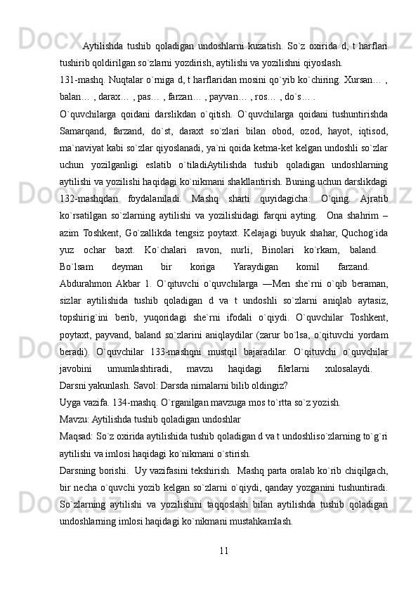            Aytilishda   tushib   qoladigan   undoshlarni   kuzatish.   So`z   oxirida   d,   t   harflari
tushirib qoldirilgan so`zlarni yozdirish, aytilishi va yozilishni qiyoslash. 
131-mashq. Nuqtalar o`rniga d, t harflaridan mosini qo`yib ko`chiring. Xursan… ,
balan… , darax… , pas… , farzan… , payvan… , ros… , do`s… . 
O`quvchilarga   qoidani   darslikdan   o`qitish.   O`quvchilarga   qoidani   tushuntirishda
Samarqand,   farzand,   do`st,   daraxt   so`zlari   bilan   obod,   ozod,   hayot,   iqtisod,
ma`naviyat kabi so`zlar qiyoslanadi, ya`ni qoida ketma-ket kelgan undoshli so`zlar
uchun   yozilganligi   eslatib   o`tiladiAytilishda   tushib   qoladigan   undoshlarning
aytilishi va yozilishi haqidagi ko`nikmani shakllantirish. Buning uchun darslikdagi
132-mashqdan   foydalaniladi.   Mashq   sharti   quyidagicha:   O`qing.   Ajratib
ko`rsatilgan   so`zlarning   aytilishi   va   yozilishidagi   farqni   ayting.     Ona   shahrim   –
azim   Toshkent,   Go`zallikda   tengsiz   poytaxt.   Kelajagi   buyuk   shahar,   Quchog`ida
yuz   ochar   baxt.   Ko`chalari   ravon,   nurli,   Binolari   ko`rkam,   baland.  
Bo`lsam   deyman   bir   koriga   Yaraydigan   komil   farzand.  
Abdurahmon  Akbar   1.   O`qituvchi   o`quvchilarga   ―Men   she`rni   o`qib   beraman,
sizlar   aytilishida   tushib   qoladigan   d   va   t   undoshli   so`zlarni   aniqlab   aytasiz,
topshirig`ini   berib,   yuqoridagi   she`rni   ifodali   o`qiydi.   O`quvchilar   Toshkent,
poytaxt,   payvand,   baland   so`zlarini   aniqlaydilar   (zarur   bo`lsa,   o`qituvchi   yordam
beradi).   O`quvchilar   133-mashqni   mustqil   bajaradilar.   O`qituvchi   o`quvchilar
javobini   umumlashtiradi,   mavzu   haqidagi   fikrlarni   xulosalaydi.  
Darsni yakunlash. Savol: Darsda nimalarni bilib oldingiz? 
Uyga vazifa. 134-mashq. O`rganilgan mavzuga mos to`rtta so`z yozish. 
Mavzu: Aytilishda tushib qoladigan undoshlar 
Maqsad: So`z oxirida aytilishida tushib qoladigan d va t undoshliso`zlarning to`g`ri
aytilishi va imlosi haqidagi ko`nikmani o`stirish. 
Darsning borishi.   Uy vazifasini tekshirish.   Mashq parta oralab ko`rib chiqilgach,
bir necha o`quvchi yozib kelgan so`zlarni o`qiydi, qanday yozganini  tushuntiradi.
So`zlarning   aytilishi   va   yozilishini   taqqoslash   bilan   aytilishda   tushib   qoladigan
undoshlarning imlosi haqidagi ko`nikmani mustahkamlash. 
11 