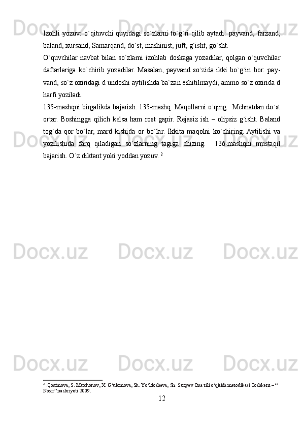 Izohli   yozuv:   o`qituvchi   quyidagi   so`zlarni   to`g`ri   qilib   aytadi:   payvand,   farzand,
baland, xursand, Samarqand, do`st, mashinist, juft, g`isht, go`sht. 
O`quvchilar   navbat   bilan   so`zlarni   izohlab   doskaga   yozadilar,   qolgan   o`quvchilar
daftarlariga   ko`chirib   yozadilar.   Masalan,   payvand   so`zida   ikki   bo`g`in   bor:   pay-
vand, so`z oxiridagi d undoshi aytilishda ba`zan eshitilmaydi, ammo so`z oxirida d
harfi yoziladi. 
135-mashqni birgalikda bajarish. 135-mashq. Maqollarni o`qing.  Mehnatdan do`st
ortar.   Boshingga   qilich   kelsa   ham   rost   gapir.   Rejasiz   ish   –   olipsiz   g`isht.   Baland
tog`da   qor   bo`lar,   mard   kishida   or   bo`lar.   Ikkita   maqolni   ko`chiring.  Aytilishi   va
yozilishida   farq   qiladigan   so`zlarning   tagiga   chizing.     136-mashqni   mustaqil
bajarish. O`z diktant yoki yoddan yozuv.  2
2
  .Qosimova, S. Matchonov, X. G‘ulomova, Sh. Yo‘ldosheva, Sh. Sariyev Ona tili o‘qitish metodikasi Toshkent – “ 
Nosir” nashriyoti 2009.
12 