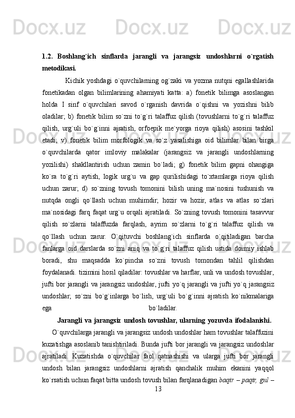 1.2.   Boshlang`ich   sinflarda   jarangli   va   jarangsiz   undoshlarni   o`rgatish
metodikasi.  
                  Kichik   yoshdagi   o`quvchilarning   og`zaki   va   yozma   nutqni   egallashlarida
fonetikadan   olgan   bilimlarining   ahamiyati   katta:   a)   fonetik   bilimga   asoslangan
holda   I   sinf   o`quvchilari   savod   o`rganish   davrida   o`qishni   va   yozishni   bilib
oladilar;   b)   fonetik  bilim   so`zni   to`g`ri   talaffuz   qilish   (tovushlarni   to`g`ri   talaffuz
qilish,   urg`uli   bo`g`inni   ajratish,   orfoepik   me`yorga   rioya   qilish)   asosini   tashkil
etadi;   v)   fonetik   bilim   morfologik   va   so`z   yasalishiga   oid   bilimlar   bilan   birga
o`quvchilarda   qator   imloviy   malakalar   (jarangsiz   va   jarangli   undoshlarning
yozilishi)   shakllantirish   uchun   zamin   bo`ladi;   g)   fonetik   bilim   gapni   ohangiga
ko`ra   to`g`ri   aytish,   logik   urg`u   va   gap   qurilishidagi   to`xtamlarga   rioya   qilish
uchun   zarur;   d)   so`zning   tovush   tomonini   bilish   uning   ma`nosini   tushunish   va
nutqda   ongli   qo`llash   uchun   muhimdir;   hozir   va   hozir,   atlas   va   atlas   so`zlari
ma`nosidagi   farq   faqat   urg`u   orqali   ajratiladi.   So`zning   tovush   tomonini   tasavvur
qilish   so`zlarni   talaffuzda   farqlash,   ayrim   so`zlarni   to`g`ri   talaffuz   qilish   va
qo`llash   uchun   zarur.   O`qituvchi   boshlang`ich   sinflarda   o`qitiladigan   barcha
fanlarga   oid   darslarda   so`zni   aniq   va   to`g`ri   talaffuz   qilish   ustida   doimiy   ishlab
boradi,   shu   maqsadda   ko`pincha   so`zni   tovush   tomondan   tahlil   qilishdan
foydalanadi. tizimini hosil qiladilar: tovushlar va harflar, unli va undosh tovushlar,
jufti bor jarangli va jarangsiz undoshlar, jufti yo`q jarangli va jufti yo`q ja rangsiz
undoshlar;   so`zni   bo`g`inlarga   bo`lish,   urg`uli   bo`g`inni   aj ratish   ko`nikmalariga
ega   bo`ladilar.  
            Jarangli   va   jarangsiz   undosh   tovushlar,   ularning   yozuvda   ifodalanishi.  
     O`quvchilarga jarangli va jarangsiz undosh undoshlar ham tovushlar talaffuzini
kuzatishga asoslanib tanishtiriladi. Bunda jufti bor jarangli va jarangsiz undosh lar
ajratiladi.   Kuzatishda   o`quvchilar   faol   qatnashishi   va   ularga   jufti   bor   jarangli
undosh   bilan   jarangsiz   undoshlarni   ajratish   qanchalik   muhim   ekanini   yaqqol
ko`rsatish uchun faqat bitta undosh tovush bilan farqlanadigan  baqir – paqir, gul  –
13 