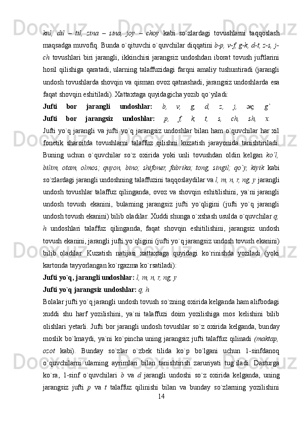 kul,   dil   –   til,   zina   –   sina,   joy   –   choy   kabi   so`zlardagi   tovushlarni   taqqoslash
maqsadga muvofiq. Bunda o`qituvchi o`quvchilar diqqatini  b-p, v-f, g-k, d-t, z-s, j-
ch   tovushlari   biri   jarangli,   ikkinchisi   jarangsiz   undoshdan   iborat   tovush   juftlarini
hosil   qilishiga   qaratadi,   ularning   talaffuzidagi   farqni   amaliy   tushuntiradi   (jarangli
undosh tovushlarda shovqin va qisman ovoz qatnashadi, jarangsiz undoshlarda esa
faqat shovqin eshitiladi). Xattaxtaga quyidagicha yozib qo`yiladi: 
Jufti   bor   jarangli   undoshlar:   b,   v,   g,   d,   z,   j,   җ ,   g`  
Jufti   bor   jarangsiz   undoshlar:   p,   f,   k,   t,   s,   ch,   sh,   x.  
Jufti yo`q jarangli va jufti yo`q jarangsiz undoshlar bilan ham o`quvchilar har xil
fonetik   sharoitda   tovushlarni   talaffuz   qilishni   kuzatish   jarayonida   tanishtiriladi.
Buning   uchun   o`quvchilar   so`z   oxirida   yoki   unli   tovushdan   oldin   kelgan   ko`l,
bilim,   otam,   olmos;   quyon,   bino;   shifoner,   fabrika;   tong,   singil;   qo`y,   kiyik   kabi
so`zlardagi jarangli undoshning talaffuzini taqqoslaydilar va  l, m, n, r, ng, y  jarangli
undosh  tovushlar  talaffuz  qilinganda,  ovoz va  shovqin  eshitilishini,  ya`ni  jarangli
undosh   tovush   ekanini,   bularning   jarangsiz   jufti   yo`qligini   (jufti   yo`q   jarangli
undosh tovush ekanini) bilib oladilar. Xuddi shunga o`xshash usulda o`quvchilar  q,
h   undoshlari   talaffuz   qilinganda,   faqat   shovqin   eshitilishini,   jarangsiz   undosh
tovush ekanini, jarangli jufti yo`qligini (jufti yo`q jarangsiz undosh tovush ekanini)
bilib   oladilar.   Kuzatish   natijasi   xattaxtaga   quyidagi   ko`rinishda   yoziladi   (yoki
kartonda tayyorlangan ko`rgazma ko`rsatiladi): 
Jufti yo`q, jarangli undoshlar:   l, m, n, r, ng, y  
Jufti yo`q jarangsiz undoshlar:   q, h  
Bolalar jufti yo`q jarangli undosh tovush so`zning oxirida kelganda ham alifbodagi
xuddi   shu   harf   yozilishini,   ya`ni   talaffuzi   doim   yozilishiga   mos   kelishini   bilib
olishlari yetarli. Jufti bor jarangli undosh tovushlar so`z oxirida kelganda, bun day
moslik bo`lmaydi, ya`ni ko`pincha uning jarangsiz jufti talaffuz qilinadi   (maktap,
ozot   kabi).   Bunday   so`zlar   o`zbek   tilida   ko`p   bo`lgani   uchun   1-sinfdanoq
o`quvchilarni   ularning   ayrimlari   bilan   tanishtirish   zaruriyati   tug`iladi.   Dasturga
ko`ra,   1-sinf   o`quvchilari   b   va   d   jarangli   undoshi   so`z   oxirida   kelganda,   uning
jarangsiz   jufti   p   va   t   talaffuz   qilinishi   bilan   va   bunday   so`zlarning   yozilishini
14 