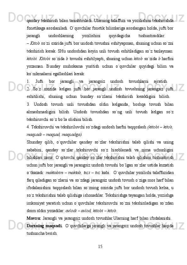 qanday tekshirish bilan tanishtiriladi. Ularning talaffuzi va yozilishini tekshirishda
fonetikaga asoslaniladi. O`quvchilar fonetik bilimlariga asoslangan holda, jufti bor
jarangli   undoshlarning   yozilishini   quyidagicha   tushuntiradilar:  
–  Kitob  so`zi oxirida jufti bor un dosh tovushni eshityapman, shuning uchun so`zni
tekshirish   kerak.   SHu  undoshdan   keyin   unli   tovush   eshitiladigan   so`z   tanlayman:
kitobi. Kitobi   so`zida   b   tovushi eshitilyapti, shuning uchun   kitob   so`zida   b   harfini
yozaman.   Bunday   muhokama   yuritish   uchun   o`quvchilar   quyidagi   bilim   va
ko`nikmalarni egallashlari kerak: 
1.   Jufti   bor   jarangli   va   jarangsiz   undosh   tovushlarni   ajratish.  
2.   So`z   oxirida   kelgan   jufti   bor   jarangli   undosh   tovushning   jarangsiz   jufti
eshitilishi,   shuning   uchun   bunday   so`zlarni   tekshirish   kerakligini   bilish.  
3.   Undosh   tovush   unli   tovushdan   oldin   kelganda,   boshqa   tovush   bilan
almashmasligini   bilish.   Undosh   tovushdan   so`ng   unli   tovush   kelgan   so`z
tekshiruvchi so`z bo`la olishini bilish. 
4. Tekshiruvchi va tekshiriluvchi so`zdagi undosh harfni taqqoslash  (kitobi – kitob,
maqsadi – maqsad, maqsadga).  
Shunday   qilib,   o`quvchilar   qanday   so`zlar   tekshirishni   talab   qilishi   va   uning
sababini,   qanday   so`zlar   tekshiruvchi   so`z   hisoblanadi   va   nima   uchunligini
bilishlari   zarur.   O`qituvchi   qanday   so`zlar   tekshirishni   talab   qilishini   tushuntirish
uchun jufti bor jarangli va jarangsiz undosh tovushi bo`lgan so`zlar ustida kuzatish
o`tkazadi:   maktabim – maktab, tuzi – tuz   kabi.   O`quvchilar yozilishi talaffuzidan
farq qiladigan so`zlarni va so`zdagi jarangsiz undosh tovush o`ziga mos harf bilan
ifodalanishini   taqqoslash   bilan   so`zning   oxirida   jufti   bor   undosh   tovush   kelsa,   u
so`z tekshirishni talab qilishiga ishonadilar. Tekshirishga tayangan holda, yozishga
imkoniyat   yaratish   uchun   o`quvchilar   tekshiruvchi   so`zni   tekshiriladigan   so`zdan
doim oldin yozadilar:  avlodi – avlod, kitobi – kitob.  
Mavzu:   Jarangli   va   jarangsiz   undosh   tovushlar.Ularning   harf   bilan   ifodalanishi.  
Darsning maqsadi.    O`quvchilarga jarangli va jarangsiz undosh tovushlar haqida
tushuncha berish. 
15 