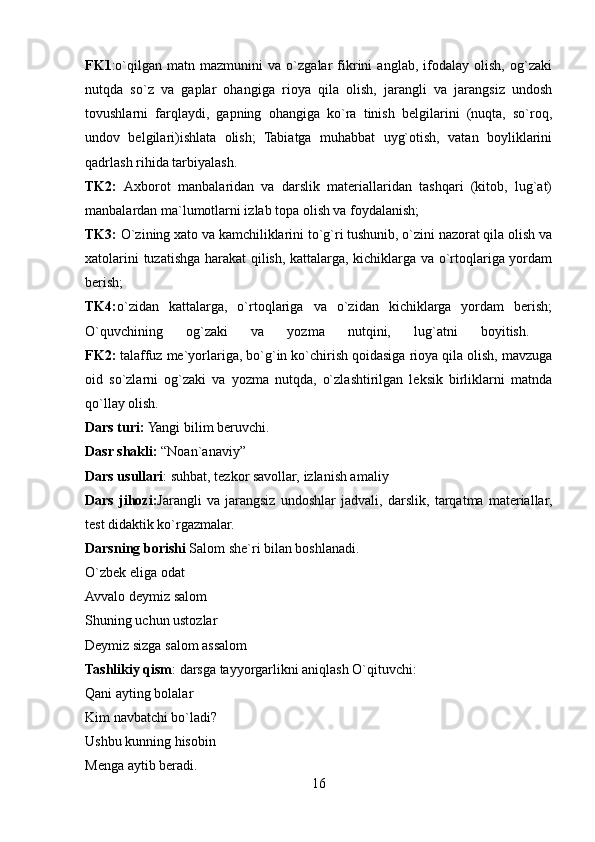 FK1 :o`qilgan   matn   mazmunini   va   o`zgalar   fikrini   anglab,   ifodalay   olish,   og`zaki
nutqda   so`z   va   gaplar   ohangiga   rioya   qila   olish,   jarangli   va   jarangsiz   undosh
tovushlarni   farqlaydi,   gapning   ohangiga   ko`ra   tinish   belgilarini   (nuqta,   so`roq,
undov   belgilari)ishlata   olish;   Tabiatga   muhabbat   uyg`otish,   vatan   boyliklarini
qadrlash rihida tarbiyalash. 
TK2:   Axborot   manbalaridan   va   darslik   materiallaridan   tashqari   (kitob,   lug`at)
manbalardan ma`lumotlarni izlab topa olish va foydalanish; 
TK3:  O`zining xato va kamchiliklarini to`g`ri tushunib, o`zini nazorat qila olish va
xatolarini tuzatishga harakat qilish, kattalarga, kichiklarga va o`rtoqlariga yordam
berish;
TK4: o`zidan   kattalarga,   o`rtoqlariga   va   o`zidan   kichiklarga   yordam   berish;
O`quvchining   og`zaki   va   yozma   nutqini,   lug`atni   boyitish.  
FK2:  talaffuz me`yorlariga, bo`g`in ko`chirish qoidasiga rioya qila olish, mavzuga
oid   so`zlarni   og`zaki   va   yozma   nutqda,   o`zlashtirilgan   leksik   birliklarni   matnda
qo`llay olish. 
Dars turi:  Yangi bilim beruvchi. 
Dasr shakli:  “Noan`anaviy”
Dars usullari : suhbat, tezkor savollar, izlanish amaliy 
Dars   jihozi: Jarangli   va   jarangsiz   undoshlar   jadvali,   darslik,   tarqatma   materiallar,
test didaktik ko`rgazmalar. 
Darsning borishi  Salom she`ri bilan boshlanadi. 
O`zbek eliga odat 
Avvalo deymiz salom 
Shuning uchun ustozlar 
Deymiz sizga salom assalom 
Tashlikiy qism : darsga tayyorgarlikni aniqlash O`qituvchi: 
Qani ayting bolalar 
Kim navbatchi bo`ladi? 
Ushbu kunning hisobin 
Menga aytib beradi. 
16 