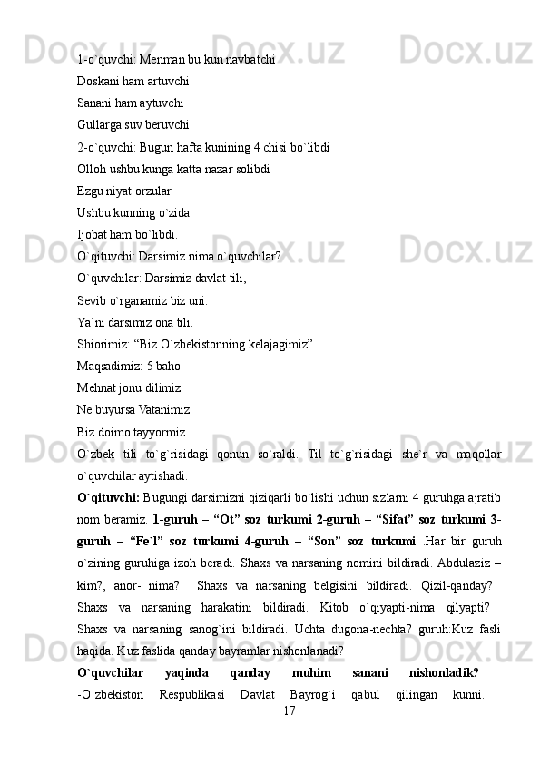 1-o`quvchi: Menman bu kun navbatchi 
Doskani ham artuvchi 
Sanani ham aytuvchi 
Gullarga suv beruvchi 
2-o`quvchi: Bugun hafta kunining 4 chisi bo`libdi 
Olloh ushbu kunga katta nazar solibdi 
Ezgu niyat orzular 
Ushbu kunning o`zida 
Ijobat ham bo`libdi. 
O`qituvchi: Darsimiz nima o`quvchilar? 
O`quvchilar: Darsimiz davlat tili, 
Sevib o`rganamiz biz uni. 
Ya`ni darsimiz ona tili. 
Shiorimiz: “Biz O`zbekistonning kelajagimiz” 
Maqsadimiz: 5 baho 
Mehnat jonu dilimiz 
Ne buyursa Vatanimiz 
Biz doimo tayyormiz 
O`zbek   tili   to`g`risidagi   qonun   so`raldi.   Til   to`g`risidagi   she`r   va   maqollar
o`quvchilar aytishadi. 
O`qituvchi:  Bugungi darsimizni qiziqarli bo`lishi uchun sizlarni 4 guruhga ajratib
nom   beramiz.   1-guruh   –   “Ot”   soz   turkumi   2-guruh   –   “Sifat”   soz   turkumi   3-
guruh   –   “Fe`l”   soz   turkumi   4-guruh   –   “Son”   soz   turkumi   .Har   bir   guruh
o`zining   guruhiga   izoh   beradi.   Shaxs   va   narsaning   nomini   bildiradi.  Abdulaziz   –
kim?,   anor-   nima?     Shaxs   va   narsaning   belgisini   bildiradi.   Qizil-qanday?  
Shaxs   va   narsaning   harakatini   bildiradi.   Kitob   o`qiyapti-nima   qilyapti?  
Shaxs   va   narsaning   sanog`ini   bildiradi.   Uchta   dugona-nechta?   guruh:Kuz   fasli
haqida. Kuz faslida qanday bayramlar nishonlanadi? 
O`quvchilar   yaqinda   qanday   muhim   sanani   nishonladik?  
-O`zbekiston   Respublikasi   Davlat   Bayrog`i   qabul   qilingan   kunni.  
17 