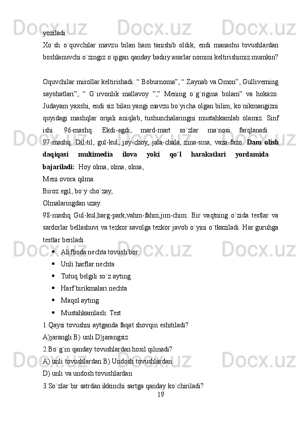 yoziladi.  
Xo`sh   o`quvchilar   mavzu   bilan   ham   tanishib   oldik,   endi   manashu   tovushlardan
boshlanuvchi o`zingiz o`qigan qanday badiiy asarlar nomini keltirishimiz mumkin?
Oquvchilar misollar keltirishadi: “ Boburnoma”, “ Zaynab va Omon”, Gulliverning
sayohatlari”,   “   G`irvonlik   mallavoy   ”,”   Mening   o`g`rigina   bolam”   va   hokazo.
Judayam yaxshi, endi siz bilan yangi mavzu bo`yicha olgan bilim, ko`nikmangizni
quyidagi   mashqlar   orqali   aniqlab,   tushunchalaringni   mustahkamlab   olamiz.   Sinf
ishi.   96-mashq.   Ekdi-egdi,   mard-mart   so`zlar   ma`nosi   farqlanadi.  
97-mashq.   Dil-til,   gul-kul,   joy-choy,   jala-chala,   zina-sina,   vaza-fazo.   Dam   olish
daqiqasi   multimedia   ilova   yoki   qo`l   harakatlari   yordamida  
bajariladi:   Hoy olma, olma, olma, 
Meni ovora qilma. 
Biroz egil, bo`y cho`zay, 
Olmalaringdan uzay.
98-mashq   Gul-kul,barg-park,vahm-fahm,jim-chim.   Bir   vaqtning   o`zida   testlar   va
sardorlar bellashuvi va tezkor savolga tezkor javob o`yini o`tkaziladi. Har guruhga
testlar beriladi. 
 Alifboda nechta tovush bor. 
 Unli harflar nechta 
 Tutuq belgili so`z ayting. 
 H arf birikmalari nechta 
 Maqol ayting. 
 Mustahkamlash:   Test 
1.Qaysi tovushni aytganda faqat shovqin eshitiladi? 
A)jarangli B) unli D)jarangsiz 
2.Bo`g`in qanday tovushlardan hosil qilinadi? 
A) unli tovushlardan B) Undosh tovushlardan 
D) unli va undosh tovushlardan 
3.So`zlar bir satrdan ikkinchi sartga qanday ko`chiriladi? 
19 