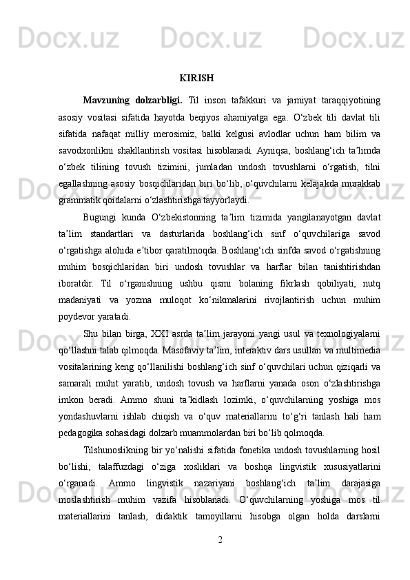                                         KIRISH
Mavzuning   dolzarbligi.   Til   inson   tafakkuri   va   jamiyat   taraqqiyotining
asosiy   vositasi   sifatida   hayotda   beqiyos   ahamiyatga   ega.   O‘zbek   tili   davlat   tili
sifatida   nafaqat   milliy   merosimiz,   balki   kelgusi   avlodlar   uchun   ham   bilim   va
savodxonlikni   shakllantirish   vositasi   hisoblanadi.  Ayniqsa,   boshlang‘ich   ta limdaʼ
o‘zbek   tilining   tovush   tizimini,   jumladan   undosh   tovushlarni   o‘rgatish,   tilni
egallashning   asosiy   bosqichlaridan   biri   bo‘lib,   o‘quvchilarni   kelajakda   murakkab
grammatik qoidalarni o‘zlashtirishga tayyorlaydi.
Bugungi   kunda   O‘zbekistonning   ta lim   tizimida   yangilanayotgan   davlat	
ʼ
ta lim   standartlari   va   dasturlarida   boshlang‘ich   sinf   o‘quvchilariga   savod	
ʼ
o‘rgatishga alohida e tibor qaratilmoqda. Boshlang‘ich sinfda savod o‘rgatishning	
ʼ
muhim   bosqichlaridan   biri   undosh   tovushlar   va   harflar   bilan   tanishtirishdan
iboratdir.   Til   o‘rganishning   ushbu   qismi   bolaning   fikrlash   qobiliyati,   nutq
madaniyati   va   yozma   muloqot   ko‘nikmalarini   rivojlantirish   uchun   muhim
poydevor yaratadi.
Shu   bilan   birga,   XXI   asrda   ta lim   jarayoni   yangi   usul   va   texnologiyalarni	
ʼ
qo‘llashni talab qilmoqda. Masofaviy ta lim, interaktiv dars usullari va multimedia	
ʼ
vositalarining  keng  qo‘llanilishi   boshlang‘ich  sinf   o‘quvchilari  uchun  qiziqarli   va
samarali   muhit   yaratib,   undosh   tovush   va   harflarni   yanada   oson   o‘zlashtirishga
imkon   beradi.   Ammo   shuni   ta kidlash   lozimki,   o‘quvchilarning   yoshiga   mos	
ʼ
yondashuvlarni   ishlab   chiqish   va   o‘quv   materiallarini   to‘g‘ri   tanlash   hali   ham
pedagogika sohasidagi dolzarb muammolardan biri bo‘lib qolmoqda.
Tilshunoslikning bir  yo‘nalishi  sifatida  fonetika undosh  tovushlarning hosil
bo‘lishi,   talaffuzdagi   o‘ziga   xosliklari   va   boshqa   lingvistik   xususiyatlarini
o‘rganadi.   Ammo   lingvistik   nazariyani   boshlang‘ich   ta lim   darajasiga	
ʼ
moslashtirish   muhim   vazifa   hisoblanadi.   O‘quvchilarning   yoshiga   mos   til
materiallarini   tanlash,   didaktik   tamoyillarni   hisobga   olgan   holda   darslarni
2 