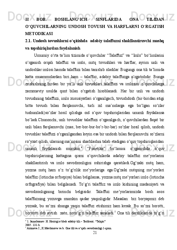 II   BOB.   BOSHLANG‘ICH   SINFLARIDA   ONA   TILIDAN
O‘QUVCHILARNING   UNDOSH   TOVUSH   VA  HARFLARNI   O`RGATISH
METODIKASI
2.1. Undosh tovushlarni o‘qitishda   adabiy talaffuzni shakllantiruvchi mashq
va  t opshiriqlardan   foydalanish
            Umumiy  o‘rta  ta’lim  tizimida  o‘quvchilar   “Talaffuz”   va  “Imlo”   bo‘limlarini
o‘rganish   orqali   talaffuz   va   imlo,   nutq   tovushlari   va   harflar,   ayrim   unli   va
undoshlar imlosi hamda talaffuzi bilan tanishib oladilar. Bugungi ona tili ta’limida
katta   muammolardan   biri   ham   –   talaffuz,   adabiy   talaffuzga   o‘rgatishdir.   Bunga
erishishning   birdan   bir   yo‘li   unli   tovushlari   talaffuzi   va   imlosini   o‘quvchilarga
zamonaviy   usulda   qunt   bilan   o‘rgatish   hisoblanadi.   Har   bir   unli   va   undosh
tovushning talaffuzi, imlo xususiyatlari o‘rganilgach, tovushdosh (bir-biridan atigi
bitta   tovush   bilan   farqlanuvchi,   turli   xil   ma’nolarga   ega   bo‘lgan   so‘zlar
tushuniladi)so‘zlar   hosil   qilishga   oid   o‘quv   topshiriqlaridan   unumli   foydalansa
bo‘ladi.Chunonchi,   unli   tovushlar   talaffuzi   o‘rganilgach,   o‘quvchilardan   faqat   bir
unli bilan farqlanuvchi (mas, ber-bor-bur-bo‘r-bir-bar) so‘zlar hosil  qilish, undosh
tovushlar talaffuzi o‘rganilgandan keyin esa bir undosh bilan farqlanuvchi so‘zlarni
ro‘yxat qilish, ularning ma’nosini sharhlashni talab etadigan o‘quv topshiriqlaridan
unumli   foydalanish   mumkin. 4
  “Fonetika”   bo‘limini   o‘rganishda   o‘quv
topshiriqlarining   kattagina   qismi   o‘quvchilarda   adabiy   talaffuz   me’yorlarini
shakllantirish   va   imlo   savodxonligini   oshirishga   qaratiladi.Og‘zaki   nutq   ham,
yozma   nutq   ham   o‘z   to‘g‘rilik   me’yorlariga   ega.Og‘zaki   nutqning   me’yorlari
talaffuz (lotincha orfoepiya) bilan belgilansa, yozma nutq me’yorlari imlo (lotincha
orfografiya)   bilan   belgilanadi.   To‘g‘ri   talaffuz   va   imlo   kishining   madaniyati   va
savodxonligining   birinchi   belgisidir.   Talaffuz   me’yorlarimizda   bosh   asos
talaffuzning   yozuvga   mumkin   qadar   yaqinligidir.   Masalan:   biz   boryapmiz   deb
yozsak,   bu   so‘zni   shunga   yaqin   talaffuz   etishimiz   ham   kerak.   Bu   so‘zni   borotti,
borvotti deb aytish   xato, noto‘g‘ri talaffuz sanaladi. 5
  Ona tili darsliklarida to‘g’ri
4
 1. Jamolxonov. H. Hozirgi o‘zbek adabiy tili.– Toshkent. “Talqin” 
2005. 131-b.
5
 Azimova I., K.Mavlonova va b. Ona tili va o‘qish savodxonligi 1-qism. 
21 