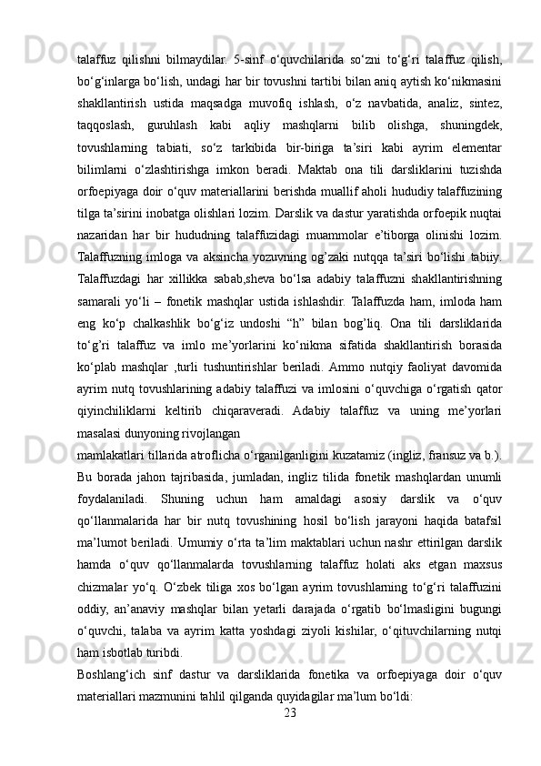 talaffuz   qilishni   bilmaydilar.   5-sinf   o‘quvchilarida   so‘zni   to‘g‘ri   talaffuz   qilish,
bo‘g‘inlarga bo‘lish, undagi har bir tovushni tartibi bilan aniq aytish ko‘nikmasini
shakllantirish   ustida   maqsadga   muvofiq   ishlash,   o‘z   navbatida,   analiz,   sintez,
taqqoslash,   guruhlash   kabi   aqliy   mashqlarni   bilib   olishga,   shuningdek,
tovushlarning   tabiati,   so‘z   tarkibida   bir-biriga   ta’siri   kabi   ayrim   elementar
bilimlarni   o‘zlashtirishga   imkon   beradi.   Maktab   ona   tili   darsliklarini   tuzishda
orfoepiyaga doir o‘quv materiallarini berishda muallif aholi hududiy talaffuzining
tilga ta’sirini inobatga olishlari lozim. Darslik va dastur yaratishda orfoepik nuqtai
nazaridan   har   bir   hududning   talaffuzidagi   muammolar   e’tiborga   olinishi   lozim.
Talaffuzning   imloga   va   aksincha   yozuvning   og’zaki   nutqqa   ta’siri   bo‘lishi   tabiiy.
Talaffuzdagi   har   xillikka   sabab,sheva   bo‘lsa   adabiy   talaffuzni   shakllantirishning
samarali   yo‘li   –   fonetik   mashqlar   ustida   ishlashdir.   Talaffuzda   ham,   imloda   ham
eng   ko‘p   chalkashlik   bo‘g‘iz   undoshi   “h”   bilan   bog’liq.   Ona   tili   darsliklarida
to‘g’ri   talaffuz   va   imlo   me’yorlarini   ko‘nikma   sifatida   shakllantirish   borasida
ko‘plab   mashqlar   ,turli   tushuntirishlar   beriladi.  Ammo   nutqiy   faoliyat   davomida
ayrim  nutq  tovushlarining  adabiy  talaffuzi  va   imlosini   o‘quvchiga   o‘rgatish   qator
qiyinchiliklarni   keltirib   chiqaraveradi.   Adabiy   talaffuz   va   uning   me’yorlari
masalasi dunyoning rivojlangan 
mamlakatlari tillarida atroflicha o‘rganilganligini kuzatamiz (ingliz, fransuz va b.).
Bu   borada   jahon   tajribasida,   jumladan,   ingliz   tilida   fonetik   mashqlardan   unumli
foydalaniladi.   Shuning   uchun   ham   amaldagi   asosiy   darslik   va   o‘quv
qo‘llanmalarida   har   bir   nutq   tovushining   hosil   bo‘lish   jarayoni   haqida   batafsil
ma’lumot  beriladi. Umumiy o‘rta ta’lim  maktablari  uchun nashr  ettirilgan darslik
hamda   o‘quv   qo‘llanmalarda   tovushlarning   talaffuz   holati   aks   etgan   maxsus
chizmalar   yo‘q.   O‘zbek   tiliga   xos   bo‘lgan   ayrim   tovushlarning   to‘g‘ri   talaffuzini
oddiy,   an’anaviy   mashqlar   bilan   yetarli   darajada   o‘rgatib   bo‘lmasligini   bugungi
o‘quvchi,   talaba   va   ayrim   katta   yoshdagi   ziyoli   kishilar,   o‘qituvchilarning   nutqi
ham isbotlab turibdi. 
Boshlang‘ich   sinf   dastur   va   darsliklarida   fonetika   va   orfoepiyaga   doir   o‘quv
materiallari mazmunini tahlil qilganda quyidagilar ma’lum bo‘ldi: 
23 