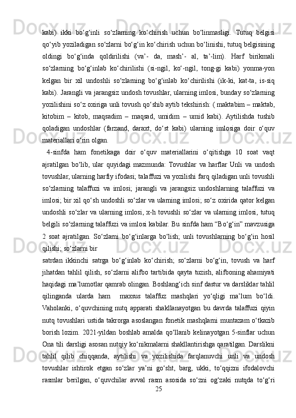 kabi)   ikki   bo‘g‘inli   so‘zlarning   ko‘chirish   uchun   bo‘linmasligi.   Tutuq   belgisi
qo‘yib yoziladigan so‘zlarni bo‘g‘in ko‘chirish uchun bo‘linishi, tutuq belgisining
oldingi   bo‘g‘inda   qoldirilishi   (va’-   da,   mash’-   al,   ta’-lim).   Harf   birikmali
so‘zlarning   bo‘g‘inlab   ko‘chirilishi   (si-ngil,   ko‘-ngil,   tong-gi   kabi)   yonma-yon
kelgan   bir   xil   undoshli   so‘zlarning   bo‘g‘inlab   ko‘chirilishi   (ik-ki,   kat-ta,   is-siq
kabi). Jarangli va jarangsiz undosh tovushlar, ularning imlosi, bunday so‘zlarning
yozilishini so‘z oxiriga unli tovush qo‘shib aytib tekshirish: ( maktabim – maktab,
kitobim   –   kitob,   maqsadim   –   maqsad,   umidim   –   umid   kabi).  Aytilishda   tushib
qoladigan   undoshlar   (farzand,   daraxt,   do‘st   kabi)   ularning   imlosiga   doir   o‘quv
materiallari o‘rin olgan. 
  4-sinfda   ham   fonetikaga   doir   o‘quv   materiallarini   o‘qitishga   10   soat   vaqt
ajratilgan   bo‘lib,   ular   quyidagi   mazmunda:   Tovushlar   va   harflar   Unli   va   undosh
tovushlar, ularning harfiy ifodasi; talaffuzi va yozilishi farq qiladigan unli tovushli
so‘zlarning   talaffuzi   va   imlosi;   jarangli   va   jarangsiz   undoshlarning   talaffuzi   va
imlosi; bir xil qo‘sh undoshli so‘zlar va ularning imlosi; so‘z oxirida qator kelgan
undoshli  so‘zlar  va ularning imlosi, x-h tovushli  so‘zlar  va ularning imlosi,  tutuq
belgili so‘zlarning talaffuzi va imlosi kabilar. Bu sinfda ham “Bo‘g‘in” mavzusiga
2   soat   ajratilgan.   So‘zlarni   bo‘g‘inlarga   bo‘lish;   unli   tovushlarning   bo‘g‘in   hosil
qilishi; so‘zlarni bir 
satrdan   ikkinchi   satrga   bo‘g‘inlab   ko‘chirish;   so‘zlarni   bo‘g‘in,   tovush   va   harf
jihatdan   tahlil   qilish,   so‘zlarni   alifbo   tartibida   qayta   tuzish,   alifboning   ahamiyati
haqidagi ma’lumotlar qamrab olingan. Boshlang‘ich sinf dastur va darsliklar tahlil
qilinganda   ularda   ham     maxsus   talaffuz   mashqlari   yo‘qligi   ma’lum   bo‘ldi.
Vaholanki,   o‘quvchining   nutq   apparati   shakllanayotgan   bu   davrda   talaffuzi   qiyin
nutq tovushlari  ustida takrorga asoslangan  fonetik mashqlarni  muntazam  o‘tkazib
borish   lozim.   2021-yildan   boshlab   amalda   qo‘llanib   kelinayotgan   5-sinflar   uchun
Ona tili darsligi asosan nutqiy ko‘nikmalarni shakllantirishga qaratilgan. Darslikni
tahlil   qilib   chiqqanda,   aytilishi   va   yozilishida   farqlanuvchi   unli   va   undosh
tovushlar   ishtirok   etgan   so‘zlar   ya’ni   go‘sht,   barg,   ukki,   to‘qqizni   ifodalovchi
rasmlar   berilgan,   o‘quvchilar   avval   rasm   asosida   so‘zni   og‘zaki   nutqda   to‘g‘ri
25 