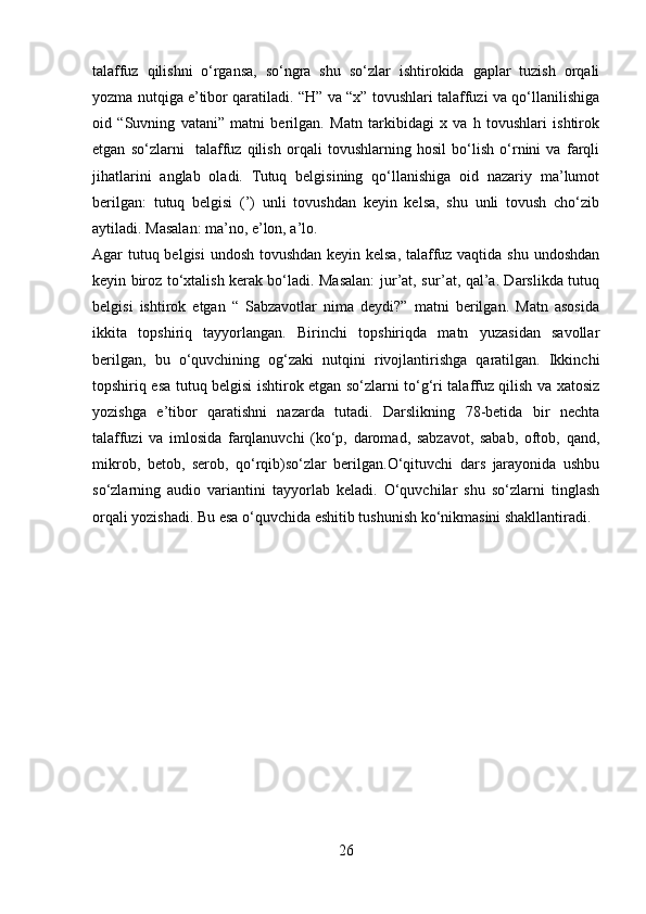 talaffuz   qilishni   o‘rgansa,   so‘ngra   shu   so‘zlar   ishtirokida   gaplar   tuzish   orqali
yozma nutqiga e’tibor qaratiladi. “H” va “x” tovushlari talaffuzi va qo‘llanilishiga
oid   “Suvning   vatani”   matni   berilgan.   Matn   tarkibidagi   x   va   h   tovushlari   ishtirok
etgan   so‘zlarni     talaffuz   qilish   orqali   tovushlarning   hosil   bo‘lish   o‘rnini   va   farqli
jihatlarini   anglab   oladi.   Tutuq   belgisining   qo‘llanishiga   oid   nazariy   ma’lumot
berilgan:   tutuq   belgisi   (’)   unli   tovushdan   keyin   kelsa,   shu   unli   tovush   cho‘zib
aytiladi. Masalan: ma’no, e’lon, a’lo. 
Agar tutuq belgisi  undosh tovushdan keyin kelsa, talaffuz vaqtida shu undoshdan
keyin biroz to‘xtalish kerak bo‘ladi. Masalan: jur’at, sur’at, qal’a. Darslikda tutuq
belgisi   ishtirok   etgan   “   Sabzavotlar   nima   deydi?”   matni   berilgan.   Matn   asosida
ikkita   topshiriq   tayyorlangan.   Birinchi   topshiriqda   matn   yuzasidan   savollar
berilgan,   bu   o‘quvchining   og‘zaki   nutqini   rivojlantirishga   qaratilgan.   Ikkinchi
topshiriq esa tutuq belgisi ishtirok etgan so‘zlarni to‘g‘ri talaffuz qilish va xatosiz
yozishga   e’tibor   qaratishni   nazarda   tutadi.   Darslikning   78-betida   bir   nechta
talaffuzi   va   imlosida   farqlanuvchi   (ko‘p,   daromad,   sabzavot,   sabab,   oftob,   qand,
mikrob,   betob,   serob,   qo‘rqib)so‘zlar   berilgan.O‘qituvchi   dars   jarayonida   ushbu
so‘zlarning   audio   variantini   tayyorlab   keladi.   O‘quvchilar   shu   so‘zlarni   tinglash
orqali yozishadi. Bu esa o‘quvchida eshitib tushunish ko‘nikmasini shakllantiradi.
26 