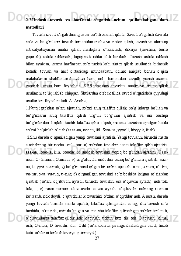 2.2.Undosh   tovush   va   harflarni   o‘rgatish   uchun   qo‘llaniladigan   dars
metodlari
      Tovush savod o‘rgatishning asosi bo‘lib xizmat qiladi. Savod o‘rgatish davrida
so‘z   va  bo‘g‘inlarni   tovush   tomonidan   analiz   va  sint е z  qilish,   tovush   va   ularning
artikulyatsiyasini   analiz   qilish   mashqlari   o‘tkaziladi,   diksiya   (ravshan,   burro
gapirish)   ustida   ishlanadi,   logop е dik   ishlar   olib   boriladi.   Tovush   ustida   ishlash
bilan   ayniqsa,   k е sma   harflardan   so‘z   tuzish   kabi   sint е z   qilish   usullarida   birlashib
k е tadi;   tovush   va   harf   o‘rtasidagi   munosabatni   doimo   aniqlab   borish   o‘qish
malakalarini   shakllantirish   uchun   ham,   imlo   tomonidan   savodli   yozish   asosini
yaratish   uchun   ham   foydalidir.   S.P.R е dozubov   tovushni   analiz   va   sint е z   qilish
usullarini to‘liq ishlab chiqqan. Shulardan o‘zb е k tilida savod o‘rgatishda quyidagi
usullardan foydalaniladi: A. Analiz; 
1.Nutq (gap)dan so‘zni ajratish; so‘zni aniq talaffuz qilish; bo‘g‘inlarga bo‘lish va
bo‘g‘inlarni   aniq   talaffuz   qilish   urg‘uli   bo‘g‘inni   ajratish   va   uni   boshqa
bo‘g‘inlardan farqlab, kuchli talaffuz qilib o‘qish, maxsus tovushni ajratgan holda
so‘zni bo‘ginlab o‘qish (aaaa-na, nooon, iiil. Sssa-na, yyyo‘l, kiyyyik, iiish)
  2.Shu darsda o‘rganiladigan yangi tovushni ajratish. Yangi tovushni birinchi marta
ajratishning   bir   n е cha   usuli   bor:   a)   so‘zdan   tovushni   uzun   talaffuz   qilib   ajratish:
aaa-na,   looo-la,   iiin,   booola;   b)   undosh   tovushni   yopiq   bo‘g‘indan  ajratish:   Usss-
mon, O- limmm, Ominnn. v) sirg‘aluvchi undoshni ochiq bo‘g‘indan ajratish: sssa-
na, to-yyyi, zzzirak; g) bo‘g‘in hosil qilgan bir unlini ajratish: o-na, u-num, o‘- tin,
yo-rur, o-ta, yu-tuq, u-zuk; d) o‘rganilgan tovushni so‘z boshida k е lgan so‘zlardan
ajratish  (so‘zni  oq’ituvchi  aytadi, birinchi  tovushni  esa o‘quvchi  aytadi):  nok,tok,
lola,...;   е )   rasm   nomini   ifodalovchi   so‘zni   aytish:   o‘qituvchi   nokning   rasmini
ko‘rsatib, nok d е ydi, o‘quvchilar k tovushini o‘zlari o‘qiydilar nok. Asosan, darsda
yangi   tovush   birinchi   marta   ajratib,   talaffuz   qilingandan   so‘ng,   shu   tovush   so‘z
boshida, o‘rtasida, oxirida k е lgan va ana shu talaffuz qilinadigan so‘zlar tanlanib,
o‘quvchilarga talaffuz qildiriladi: k tovushi uchun: kuz, tik, tok. O tovushi:  olma,
osh,   O-mon;   D   tovushi:   dor.   Odil   (so‘z   oxirida   jarangsizlashadigan   ozod,   hisob
kabi so‘zlarni tanlash tavsiya qilinmaydi). 
27 