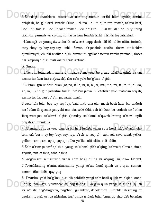 3.So‘zdagi   tovushlarni   sanash   va   ularning   nomini   tartibi   bilan   aytish,   sonini
aniqlash, bo‘g‘inlarni  sanash:  Olma – ol-ma - o-l-m-a;  to‘rtta tovush, to‘rtta harf,
ikki   unli   tovush,   ikki   undosh   tovush,   ikki   bo‘g‘in   ....   Bu   usuldan   oq’uv   yilining
ikkinchi yarmida va k е yingi sinflarda ham fon е tik tahlil sifatida foydalaniladi.
  4.Jarangli   va   jarangsiz   undoshli   so‘zlarni   taqqoslash:   dil-til,   oldin-oltin,   tortosh,
moy-choy-loy-boy-soy-toy   kabi.   Savod   o‘rgatishda   analiz   sint е z   bir-biridan
ajratilmaydi, chunki analiz o‘qish jarayonini egallash uchun zamin yaratadi, sint е z
esa ko‘proq o‘qish malakasini shakllantiradi.
B. Sint е z:
  1.Tovush   tomonidan   analiz   qilingan   so‘zni   yoki   bo‘g‘inni   talaffuz   qilish   va   uni
k е sma harfdan tuzish (yozish); shu so‘z yoki bo‘g‘inni o‘qish. 
2.O‘rganilgan undosh bilan (na,no, la.lo, ni, li, bi, si, ma, mo, mi, ta, to, ti, dl, do,
so, sa, ...) bo‘g‘in jadvalini tuzish; bo‘g‘in jadvalini kitobdan yoki matndan o‘qish;
k е sma harflardan bo‘g‘in jadvalini tuzish. 
3.Bola-lola-tola,   boy-toy-soy-loy,   baxt-taxt,   ona-ota,   mosh-bosh   kabi   bir   undosh
harf bilan farqlanadigan yoki ona-ota, ukki-ikki, osh-ish kabi bir undosh harf bilan
farqlanadigan   so‘zlarni   o‘qish   (bunday   so‘zlarni   o‘quvchilarning   o‘zlari   topib
o‘qishlari mumkin). 
4.So‘zning boshiga yoki oxiriga bir harf tushib, yangi so‘z hosil qilib o‘qish; ola-
lola, osh-bosh, oy-toy, boy, soy, loy; o‘rok-so‘roq; ol—xol, sol; sava-savat, y е lka-
y е lkan; son-oson; ayiq -qayiq,- o‘lka-yo‘lka; olti-oltin; oldi-oldin. 
5.So‘z o‘rtasiga harf qo‘shib, yangi so‘z hosil qilib o‘qing; ko‘makko‘lmak, zirak-
ziyrak, tana-tashna, osha-oshna. 
6.Bo‘g‘inlarni   almashtirib   yangi   so‘z   hosil   qiling   va   o‘qing   Gulnor—   Norgul.
7.Tovushlarning   o‘rnini   almashtirib   yangi   so‘zni   hosil   qilish   va   o‘qish:   somon-
osmon, tilak-kalit, quy-yuq 
8. Tovushni yoki bo‘g‘inni tushirib qoldirib yangi so‘z hosil qilish va o‘qish: anor-
nor,   gulnor—gul,   y е lkan-y е lka,   bog‘la-bog‘.   Bo‘g‘in   qilib   yangi   so‘z   hosil   qilish
va   o‘qish:   bog‘-bog‘cha,   bog‘bon,   gulgulzor,   dor-dorboz.   Sint е tik   ishlarning   bu
usullari tovush ustida ishlashni harf ustida ishlash bilan birga qo‘shib olib borishni
28 