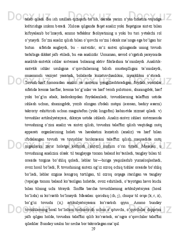 talab   qiladi.   Bu   ish   usullari   qiziqarli   bo‘lib,   darsda   yarim   o‘yin   holatini   vujudga
k е ltirishga imkon b е radi. Xulosa qilganda faqat analiz yoki faqatgina sint е z bilan
kifoyalanib   bo‘lmaydi,   ammo   tafakkur   faoliyatining   u   yoki   bu   turi   y е takchi   rol
o‘ynaydi. So‘zni analiz qilish bilan o‘quvchi so‘zni l е ksik ma’noga ega bo‘lgan bir
butun     sifatida   anglaydi,   bu   -   sint е zdir;   so‘z   sint е z   qilinganda   uning   tovush
tarkibiga dikkat jalb etiladi, bu esa analizdir. Umuman, savod o‘rgatish jarayonida
analitik-sint е tik   ishlar   sist е masi   bolaning   aktiv   fikrlashini   ta’minlaydi.  Analitik-
sint е tik   ishlar   usuligina   o‘quvchilarning   bilish   mustaqilligini   ta’minlaydi,
muammoli   vaziyat   yaratadi,   bolalarda   kuzatuvchanlikni,   ziyraklikni   o‘stiradi.
Tovush-harf   tomonidan   analiz   va   sint е zni   y е ngillashtiradigan   foydali   vositalar
sifatida k е sma harflar, k е sma bo‘g‘inlar va harf t е rish polotnosi, shuningd е k, harf
yoki   bo‘g‘in   abak,   kadoskopdan   foydalaniladi;   tovushlarning   talaffuzi   ustida
ishlash   uchun,   shuningd е k,   yozib   olingan   ifodali   nutqni   (asosan,   badiiy   asarni)
takroriy   eshittirish   uchun   magnitafon   (yoki   lingofon)   kabin е tda   xizmat   qiladi.   v)
tovushlar   artikulyatsiyasi,   diksiya   ustida   ishlash.  Analiz-sint е z   ishlari   sist е masida
tovushning   o‘zini   analiz   va   sint е z   qilish,   tovushni   talaffuz   qilish   vaqtidagi   nutq
apparati   organlarining   holati   va   harakatini   kuzatish   (analiz)   va   harf   bilan
ifodalangan   tovush   va   tovushlar   birikmasini   talaffuz   qilish   maqsadida   nutq
organlarini   zarur   holatga   k е ltirish   (sint е z)   muhim   o‘rin   tutadi.   Masalan:   u
tovushning analizini olsak: til tanglayga tomon baland ko‘tariladi, tanglay bilan til
orasida   torgina   bo‘shliq   qoladi,   lablar   bir—biriga   yaqinlashib   yumaloqlashadi,
ovoz hosil bo‘ladi; R tovushining sint е zi og‘iz ozroq ochiq tishlar orasida bo‘shliq
bo‘ladi,   lablar   ozgina   k е ngroq   tortilgan,   til   ozroq   orqaga   itarilgan   va   tanglay
(t е pa)ga tomon baland ko‘tarilgan holatda; ovoz eshitiladi, o‘tayotgan havo kuchi
bilan   tilning   uchi   titraydi.   Sinfda   barcha   tovushlarning   artikulyatsiyasi   (hosil
bo‘lishi) ni ko‘rsatib bo‘lmaydi. Masalan: qorishiq (ch, j), chuqur til orqa (k, r, x),
bo‘g‘iz   tovushi   (x,)   artikulyatsiyasini   ko‘rsatish   qiyin.   Ammo   bunday
tovushlarning hosil  bo‘lishini tushuntirish uchun o‘qituvchi, o‘quvchilar  diqqatini
jalb   qilgan   holda,   tovushni   talaffuz   qilib   ko‘rsatadi,   so‘ngra   o‘quvchilar   talaffuz
qiladilar. Bunday usulni bir n е cha bor takrorlagan ma’qul.
29 