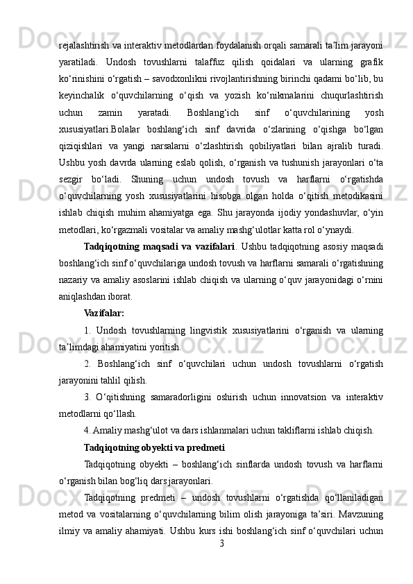 rejalashtirish va interaktiv metodlardan foydalanish orqali samarali ta lim jarayoniʼ
yaratiladi.   Undosh   tovushlarni   talaffuz   qilish   qoidalari   va   ularning   grafik
ko‘rinishini o‘rgatish – savodxonlikni rivojlantirishning birinchi qadami bo‘lib, bu
keyinchalik   o‘quvchilarning   o‘qish   va   yozish   ko‘nikmalarini   chuqurlashtirish
uchun   zamin   yaratadi.   Boshlang‘ich   sinf   o‘quvchilarining   yosh
xususiyatlari.Bolalar   boshlang‘ich   sinf   davrida   o‘zlarining   o‘qishga   bo‘lgan
qiziqishlari   va   yangi   narsalarni   o‘zlashtirish   qobiliyatlari   bilan   ajralib   turadi.
Ushbu   yosh   davrda   ularning   eslab   qolish,   o‘rganish   va   tushunish   jarayonlari   o‘ta
sezgir   bo‘ladi.   Shuning   uchun   undosh   tovush   va   harflarni   o‘rgatishda
o‘quvchilarning   yosh   xususiyatlarini   hisobga   olgan   holda   o‘qitish   metodikasini
ishlab   chiqish   muhim   ahamiyatga   ega.   Shu   jarayonda   ijodiy   yondashuvlar,   o‘yin
metodlari, ko‘rgazmali vositalar va amaliy mashg‘ulotlar katta rol o‘ynaydi.
Tadqiqotning   maqsadi   va   vazifalari .   Ushbu   tadqiqotning   asosiy   maqsadi
boshlang‘ich sinf o‘quvchilariga undosh tovush va harflarni samarali o‘rgatishning
nazariy va amaliy asoslarini ishlab chiqish va ularning o‘quv jarayonidagi o‘rnini
aniqlashdan iborat.
Vazifalar:
1.   Undosh   tovushlarning   lingvistik   xususiyatlarini   o‘rganish   va   ularning
ta limdagi ahamiyatini yoritish.	
ʼ
2.   Boshlang‘ich   sinf   o‘quvchilari   uchun   undosh   tovushlarni   o‘rgatish
jarayonini tahlil qilish.
3.   O‘qitishning   samaradorligini   oshirish   uchun   innovatsion   va   interaktiv
metodlarni qo‘llash.
4. Amaliy mashg‘ulot va dars ishlanmalari uchun takliflarni ishlab chiqish.
Tadqiqotning obyekti va predmeti
Tadqiqotning   obyekti   –   boshlang‘ich   sinflarda   undosh   tovush   va   harflarni
o‘rganish bilan bog‘liq dars jarayonlari.
Tadqiqotning   predmeti   –   undosh   tovushlarni   o‘rgatishda   qo‘llaniladigan
metod   va   vositalarning   o‘quvchilarning   bilim   olish   jarayoniga   ta’siri.   Mavzuning
ilmiy   va   amaliy   ahamiyati.   Ushbu   kurs   ishi   boshlang‘ich   sinf   o‘quvchilari   uchun
3 