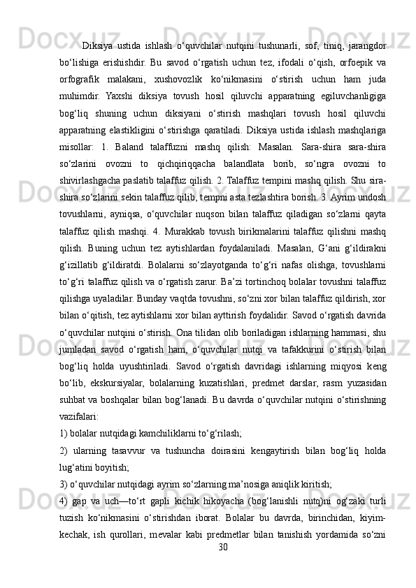           Diksiya   ustida   ishlash   o‘quvchilar   nutqini   tushunarli,   sof,   tiniq,   jarangdor
bo‘lishiga   erishishdir.   Bu   savod   o‘rgatish   uchun   tez,   ifodali   o‘qish,   orfoepik   va
orfografik   malakani,   xushovozlik   ko‘nikmasini   o‘stirish   uchun   ham   juda
muhimdir.   Yaxshi   diksiya   tovush   hosil   qiluvchi   apparatning   egiluvchanligiga
bog‘liq   shuning   uchun   diksiyani   o‘stirish   mashqlari   tovush   hosil   qiluvchi
apparatning   elastikligini   o‘stirishga   qaratiladi.   Diksiya   ustida   ishlash   mashqlariga
misollar:   1.   Baland   talaffuzni   mashq   qilish:   Masalan.   Sara-shira   sara-shira
so‘zlarini   ovozni   to   qichqiriqqacha   balandlata   borib,   so‘ngra   ovozni   to
shivirlashgacha paslatib talaffuz qilish. 2. Talaffuz t е mpini mashq qilish. Shu sira-
shira so‘zlarini s е kin talaffuz qilib, t е mpni asta t е zlashtira borish. 3. Ayrim undosh
tovushlarni,   ayniqsa,   o‘quvchilar   nuqson   bilan   talaffuz   qiladigan   so‘zlarni   qayta
talaffuz   qilish   mashqi.   4.   Murakkab   tovush   birikmalarini   talaffuz   qilishni   mashq
qilish.   Buning   uchun   t е z   aytishlardan   foydalaniladi.   Masalan,   G‘ani   g‘ildirakni
g‘izillatib   g‘ildiratdi.   Bolalarni   so‘zlayotganda   to‘g‘ri   nafas   olishga,   tovushlarni
to‘g‘ri talaffuz qilish va o‘rgatish zarur. Ba’zi tortinchoq bolalar tovushni talaffuz
qilishga uyaladilar. Bunday vaqtda tovushni, so‘zni xor bilan talaffuz qildirish, xor
bilan o‘qitish, t е z aytishlarni xor bilan ayttirish foydalidir. Savod o‘rgatish davrida
o‘quvchilar nutqini o‘stirish. Ona tilidan olib boriladigan ishlarning hammasi, shu
jumladan   savod   o‘rgatish   ham,   o‘quvchilar   nutqi   va   tafakkurini   o‘stirish   bilan
bog‘liq   holda   uyushtiriladi.   Savod   o‘rgatish   davridagi   ishlarning   miqyosi   k е ng
bo‘lib,   ekskursiyalar,   bolalarning   kuzatishlari,   pr е dm е t   darslar,   rasm   yuzasidan
suhbat va boshqalar bilan bog‘lanadi. Bu davrda o‘quvchilar nutqini o‘stirishning
vazifalari:
1) bolalar nutqidagi kamchiliklarni to‘g‘rilash;  
2)   ularning   tasavvur   va   tushuncha   doirasini   k е ngaytirish   bilan   bog‘liq   holda
lug‘atini boyitish; 
3) o‘quvchilar nutqidagi ayrim so‘zlarning ma’nosiga aniqlik kiritish; 
4)   gap   va   uch—to‘rt   gapli   kichik   hikoyacha   (bog‘lanishli   nutq)ni   og‘zaki   turli
tuzish   ko‘nikmasini   o‘stirishdan   iborat.   Bolalar   bu   davrda,   birinchidan,   kiyim-
k е chak,   ish   qurollari,   m е valar   kabi   pr е dm е tlar   bilan   tanishish   yordamida   so‘zni
30 