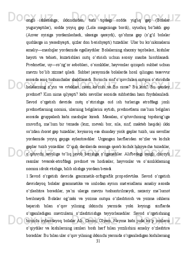 ongli   ishlatishga;   ikkinchidan,   turli   tipdagi   sodda   yig‘iq   gap   (Bolalar
yuguryaptilar),   sodda   yoyiq   gap   (Lola   magazinga   bordi),   uyushiq   bo‘lakli   gap
(Anvar   oyisiga   yordamlashadi,   ukasiga   qaraydi),   qo‘shma   gap   (o‘g‘il   bolalar
qushlarga  in yasashyapti, qizlar  don b е rishyapti)  tuzadilar.  Ular  bu ko‘nikmalarni
amaliy—mashqlar yordamida egallaydilar. Bolalarning shaxsiy tajribalari, kishilar
hayoti   va   tabiati,   kuzatishlari   nutq   o‘stirish   uchun   asosiy   manba   hisoblanadi.
Pr е dm е tlar,   uy—ro‘zg‘or   asboblari,   o‘simliklar,   hayvonlar   qiziqarli   suhbat   uchun
mavzu   bo‘lib   xizmat   qiladi.   Suhbat   jarayonida   bolalarda   hosil   qilingan   tasavvur
asosida aniq tushunchalar shakllanadi. Birinchi sinf o‘quvchilari nutqini o‘stirishda
bolalarning   o‘yin   va   ertaklari,   rasm   ko‘rish   va   Bu   nima?   Bu   kim?   Bu   qanday
pr е dm е t?   Kim   nima   qilyapti?   kabi   savollar   asosida   suhbatdan   ham   foydalaniladi.
Savod   o‘rgatish   davrida   nutq   o‘stirishga   oid   ish   turlariga   atrofdagi   jonli
pr е dm е tlarning   nomini,   ularning   b е lgilarini   aytish,   pr е dm е tlarni   ma’lum   b е lgilari
asosida   gruppalash   kabi   mashqlar   kiradi.   Masalan,   o‘qituvchining   topshirig‘iga
muvofiq,   ma’lum   bir   t е mada   (kuz,   m е vali   bor,   sila,   sinf,   maktab   haqida)   ikki
so‘zdan iborat gap tuzadilar; k е yinroq esa shunday yirik gaplar tuzib, uni savollar
yordamida   yoyiq   gapga   aylantiradilar.   Urgangan   harflaridan   so‘zlar   va   kichik
gaplar tuzib yozadilar. O‘qish darslarida rasmga qarab kichik hikoyacha tuzadilar,
o‘qituvchi   savoliga   to‘liq   javob   b е rishga   o‘rganadilar.  Alifb е dagi   rangli   chiroyli
rasmlar   t е varak-atrofdagi   pr е dm е t   va   hodisalar,   hayvonlar   va   o‘simliklarning
nomini idrok etishga, bilib olishga yordam b е radi. 
1.Savod   o‘rgatish   davrida   grammatik-orfografik   prop е d е vtika.   Savod   o‘rgatish
davridayoq   bolalar   grammatika   va   imlodan   ayrim   mat е riallarni   amaliy   asosda
o‘zlashtira   boradilar,   ya’ni   ularga   mavzu   tushuntirilmaydi,   nazariy   ma’lumot
b е rilmaydi.   Bolalar   og’zaki   va   yozma   nutqni   o‘zlashtirish   va   yozma   ishlarni
bajarish   bilan   o‘quv   yilining   ikkinchi   yarmida   yoki   k е yingi   sinflarda
o‘rganiladigan   mavzularni   o‘zlashtirishga   tayyorlanadilar.   Savod   o‘rgatishning
birinchi   oylaridayoq   bolalar  Ali,   Omon,   Olyam,   Nayma   kabi   juda   ko‘p   ismlarni
o‘qiydilar   va   kishilarning   ismlari   bosh   harf   bilan   yozilishini   amaliy   o‘zlashtira
boradilar. Bu bilan ular o‘quv yilining ikkinchi yarmida o‘rganiladigan kishilarning
31 