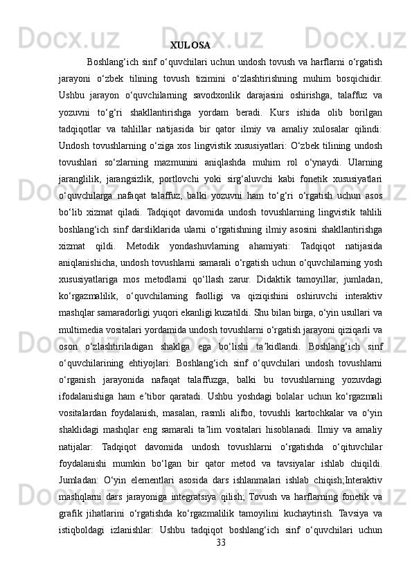                                               XULOSA
                Boshlang‘ich  sinf  o‘quvchilari   uchun  undosh  tovush   va  harflarni   o‘rgatish
jarayoni   o‘zbek   tilining   tovush   tizimini   o‘zlashtirishning   muhim   bosqichidir.
Ushbu   jarayon   o‘quvchilarning   savodxonlik   darajasini   oshirishga,   talaffuz   va
yozuvni   to‘g‘ri   shakllantirishga   yordam   beradi.   Kurs   ishida   olib   borilgan
tadqiqotlar   va   tahlillar   natijasida   bir   qator   ilmiy   va   amaliy   xulosalar   qilindi:
Undosh   tovushlarning   o‘ziga   xos   lingvistik   xususiyatlari:   O‘zbek   tilining   undosh
tovushlari   so‘zlarning   mazmunini   aniqlashda   muhim   rol   o‘ynaydi.   Ularning
jaranglilik,   jarangsizlik,   portlovchi   yoki   sirg‘aluvchi   kabi   fonetik   xususiyatlari
o‘quvchilarga   nafaqat   talaffuz,   balki   yozuvni   ham   to‘g‘ri   o‘rgatish   uchun   asos
bo‘lib   xizmat   qiladi.   Tadqiqot   davomida   undosh   tovushlarning   lingvistik   tahlili
boshlang‘ich   sinf   darsliklarida   ularni   o‘rgatishning   ilmiy   asosini   shakllantirishga
xizmat   qildi.   Metodik   yondashuvlarning   ahamiyati:   Tadqiqot   natijasida
aniqlanishicha, undosh tovushlarni samarali o‘rgatish uchun o‘quvchilarning yosh
xususiyatlariga   mos   metodlarni   qo‘llash   zarur.   Didaktik   tamoyillar,   jumladan,
ko‘rgazmalilik,   o‘quvchilarning   faolligi   va   qiziqishini   oshiruvchi   interaktiv
mashqlar samaradorligi yuqori ekanligi kuzatildi. Shu bilan birga, o‘yin usullari va
multimedia vositalari yordamida undosh tovushlarni o‘rgatish jarayoni qiziqarli va
oson   o‘zlashtiriladigan   shaklga   ega   bo‘lishi   ta kidlandi.   Boshlang‘ich   sinfʼ
o‘quvchilarining   ehtiyojlari:   Boshlang‘ich   sinf   o‘quvchilari   undosh   tovushlarni
o‘rganish   jarayonida   nafaqat   talaffuzga,   balki   bu   tovushlarning   yozuvdagi
ifodalanishiga   ham   e tibor   qaratadi.   Ushbu   yoshdagi   bolalar   uchun   ko‘rgazmali	
ʼ
vositalardan   foydalanish,   masalan,   rasmli   alifbo,   tovushli   kartochkalar   va   o‘yin
shaklidagi   mashqlar   eng   samarali   ta lim   vositalari   hisoblanadi.   Ilmiy   va   amaliy	
ʼ
natijalar:   Tadqiqot   davomida   undosh   tovushlarni   o‘rgatishda   o‘qituvchilar
foydalanishi   mumkin   bo‘lgan   bir   qator   metod   va   tavsiyalar   ishlab   chiqildi.
Jumladan:   O‘yin   elementlari   asosida   dars   ishlanmalari   ishlab   chiqish;Interaktiv
mashqlarni   dars   jarayoniga   integratsiya   qilish;   Tovush   va   harflarning   fonetik   va
grafik   jihatlarini   o‘rgatishda   ko‘rgazmalilik   tamoyilini   kuchaytirish.   Tavsiya   va
istiqboldagi   izlanishlar:   Ushbu   tadqiqot   boshlang‘ich   sinf   o‘quvchilari   uchun
33 