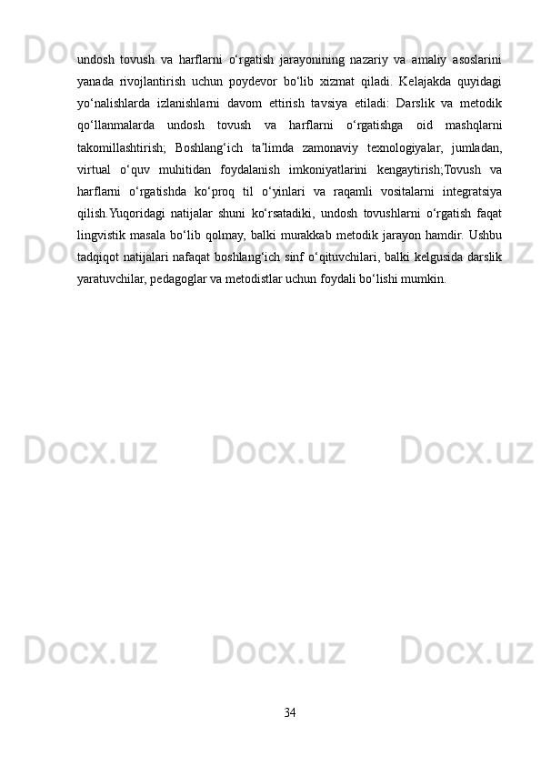 undosh   tovush   va   harflarni   o‘rgatish   jarayonining   nazariy   va   amaliy   asoslarini
yanada   rivojlantirish   uchun   poydevor   bo‘lib   xizmat   qiladi.   Kelajakda   quyidagi
yo‘nalishlarda   izlanishlarni   davom   ettirish   tavsiya   etiladi:   Darslik   va   metodik
qo‘llanmalarda   undosh   tovush   va   harflarni   o‘rgatishga   oid   mashqlarni
takomillashtirish;   Boshlang‘ich   ta limda   zamonaviy   texnologiyalar,   jumladan,ʼ
virtual   o‘quv   muhitidan   foydalanish   imkoniyatlarini   kengaytirish;Tovush   va
harflarni   o‘rgatishda   ko‘proq   til   o‘yinlari   va   raqamli   vositalarni   integratsiya
qilish.Yuqoridagi   natijalar   shuni   ko‘rsatadiki,   undosh   tovushlarni   o‘rgatish   faqat
lingvistik   masala   bo‘lib   qolmay,   balki   murakkab   metodik   jarayon   hamdir.   Ushbu
tadqiqot natijalari nafaqat boshlang‘ich sinf o‘qituvchilari, balki kelgusida darslik
yaratuvchilar, pedagoglar va metodistlar uchun foydali bo‘lishi mumkin.
34 