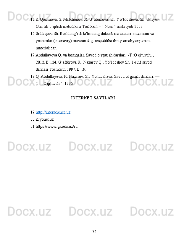 15. K.Qosimova, S. Matchonov, X. G‘ulomova, Sh. Yo‘ldosheva, Sh. Sariyev 
Ona tili o‘qitish metodikasi Toshkent – “ Nosir” nashriyoti 2009.
16. Siddiqova Sh. Boshlang’ich ta'limning dolzarb masalalari: muammo va 
yechimlar (an'anaviy) mavzusidagi respublika ilmiy-amaliy anjumani 
materialidan.
17. Abdullay е va Q. va boshqalar. Savod o`rgatish darslari. -T.:O`qituvchi , 
2012. B 124. G afforova R., Nazarov Q., Yo’ldoshev Sh. 1-sinf savod ʻ
darslari Toshkent, 1997.  B 19. 
18. Q. Abdullayeva, K. Nazarov, Sh. Yo'ldosheva. Savod o'rgatish darslari. —
Т .: „O'qituvchi", 1996.
                                   INTERNET SAYTLARI
19. http://interscience.uz   
20. Ziyonet.uz. 
21. https://www.gazeta.uz/ru
36 