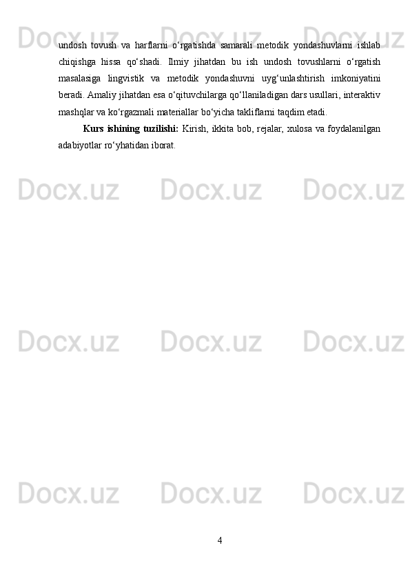 undosh   tovush   va   harflarni   o‘rgatishda   samarali   metodik   yondashuvlarni   ishlab
chiqishga   hissa   qo‘shadi.   Ilmiy   jihatdan   bu   ish   undosh   tovushlarni   o‘rgatish
masalasiga   lingvistik   va   metodik   yondashuvni   uyg‘unlashtirish   imkoniyatini
beradi. Amaliy jihatdan esa o‘qituvchilarga qo‘llaniladigan dars usullari, interaktiv
mashqlar va ko‘rgazmali materiallar bo‘yicha takliflarni taqdim etadi.
Kurs ishining tuzilishi:   Kirish, ikkita bob, rejalar, xulosa va foydalanilgan
adabiyotlar ro‘yhatidan iborat.
4 
