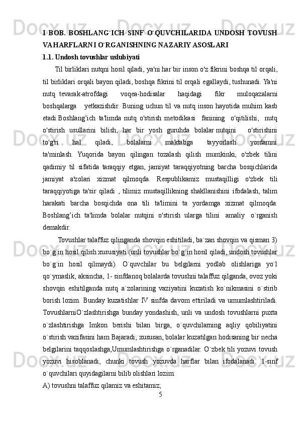 I   BOB.   BOSHLANG`ICH   SINF   O`QUVCHILARIDA   UNDOSH   TOVUSH
VA HARFLARNI O`RGANISHNING NAZARIY ASOSLARI 
1.1. Undosh tovushlar uslubiyati
      Til birliklari nutqni hosil qiladi, ya'ni har bir inson o'z fikrini boshqa til orqali,
til birliklari orqali bayon qiladi, boshqa fikrini til orqali egallaydi, tushunadi. Ya'ni
nutq   tevarak-atrofdagi       voqea-hodisalar       haqidagi       fikr       muloqazalarni
boshqalarga       yetkazishdir.  Buning   uchun  til   va  nutq  inson  hayotida  muhim  kasb
etadi.Boshlang’ich   ta'limda   nutq   o'stirish   metodikasi     fanining     o'qitilishi,     nutq
o'stirish   usullarini   bilish,   har   bir   yosh   guruhda   bolalar nutqini         o'stirishini
to'g'ri           hal           qiladi,           bolalarni           maktabga           tayyorlash           yordamni
ta'minlash.   Yuqorida   bayon   qilingan   tozalash   qilish   mumkinki,   o'zbek   tilini
qadimiy   til   sifatida   taraqqiy   etgan,   jamiyat   taraqqiyotning   barcha   bosqichlarida
jamiyat   a'zolari   xizmat   qilmoqda.   Respublikamiz   mustaqilligi   o'zbek   tili
taraqqiyotiga   ta'sir   qiladi   ,   tilimiz   mustaqillikning   shakllanishini   ifodalash,   talim
harakati   barcha   bosqichda   ona   tili   ta'limini   ta   yordamga   xizmat   qilmoqda.
Boshlang’ich  ta'limda  bolalar  nutqini  o'stirish  ularga  tilini   amaliy   o`rganish
demakdir.
        Tovushlar talaffuz qilinganda shovqin eshitiladi, ba`zan shovqin va qisman 3)
bo`g`in hosil qilish xususiyati (unli tovushlar bo`g`in hosil qiladi, undosh tovushlar
bo`g`in   hosil   qilmaydi).   O`quvchilar   bu   belgilarni   yodlab   olishlariga   yo`l
qo`ymaslik, aksincha, 1- sinfdanoq bolalarda tovushni talaffuz qilganda, ovoz yoki
shovqin   eshitilganda   nutq   a`zolarining   vaziyatini   kuzatish   ko`nikmasini   o`stirib
borish   lozim.   Bunday   kuzatishlar   IV sinfda   davom   ettiriladi   va   umumlashtiriladi.
TovushlarniO`zlashtirishga   bunday   yondashish,   unli   va   undosh   tovushlarni   puxta
o`zlashtirishga   Imkon   berishi   bilan   birga,   o`quvchilarning   aqliy   qobiliyatini
o`stirish vazifasini ham Bajaradi; xususan, bolalar kuzatilgan hodisaning bir necha
belgilarini taqqoslashga,Umumlashtirishga o`rganadilar. O`zbek tili yozuvi tovush
yozuvi   hisoblanadi,   chunki   tovush   yozuvda   harflar   bilan   ifodalanadi.   1-sinf
o`quvchilari quyidagilarni bilib olishlari lozim: 
A) tovushni talaffuz qilamiz va eshitamiz; 
5 