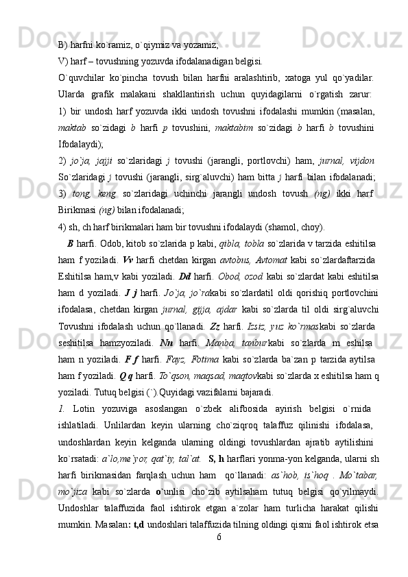 B) harfni ko`ramiz, o`qiymiz va yozamiz; 
V) harf – tovushning yozuvda ifodalanadigan belgisi. 
O`quvchilar   ko`pincha   tovush   bilan   harfni   aralashtirib,   xatoga   yul   qo`yadilar.  
Ularda   grafik   malakani   shakllantirish   uchun   quyidagilarni   o`rgatish   zarur:  
1)   bir   undosh   harf   yozuvda   ikki   undosh   tovushni   ifodalashi   mumkin   (masalan,  
maktab   so`zidagi   b   harfi   p   tovushini,   maktabim   so`zidagi   b   harfi   b   tovushini  
Ifodalaydi);  
2)   jo`ja,   jajji   so`zlaridagi   j   tovushi   (jarangli,   portlovchi)   ham,   jurnal,   vijdon  
So`zlaridagi   j   tovushi   (jarangli,   sirg`aluvchi)   ham   bitta   j   harfi   bilan   ifodalanadi;  
3)   tong,   keng   so`zlaridagi   uchinchi   jarangli   undosh   tovush   (ng)   ikki   harf  
Birikmasi  (ng)  bilan ifodalanadi; 
4) sh, ch harf birikmalari ham bir tovushni ifodalaydi (shamol, choy). 
    B   harfi. Odob, kitob so`zlarida p kabi,   qibla, tobla  so`zlarida v tarzida eshitilsa  
ham   f   yoziladi.   Vv   harfi   chetdan   kirgan   avtobus,  Avtomat   kabi   so`zlardaftarzida  
Eshitilsa  ham,v kabi   yoziladi.   Dd   harfi.   Obod, ozod   kabi  so`zlardat   kabi  eshitilsa
ham   d   yoziladi.   J   j   harfi.   Jo`ja,   jo`ra kabi   so`zlardatil   oldi   qorishiq   portlovchini
ifodalasa,   chetdan   kirgan   jurnal,   gijja,   ajdar   kabi   so`zlarda   til   oldi   sirg`aluvchi
Tovushni   ifodalash   uchun   qo`llanadi.   Zz   harfi.   Izsiz,   yuz   ko`rmas kabi   so`zlarda  
seshitilsa   hamzyoziladi.   Nn   harfi.   Manba,   tanbur kabi   so`zlarda   m   eshilsa  
ham   n   yoziladi.   F   f   harfi.   Fayz,   Fotima   kabi   so`zlarda   ba`zan   p   tarzida   aytilsa  
ham f yoziladi.  Q q  harfi.  To`qson, maqsad, maqtov kabi so`zlarda x eshitilsa ham q
yoziladi. Tutuq belgisi (`).Quyidagi vazifalarni bajaradi. 
1.   Lotin   yozuviga   asoslangan   o`zbek   alifbosida   ayirish   belgisi   o`rnida  
ishlatiladi.   Unlilardan   keyin   ularning   cho`ziqroq   talaffuz   qilinishi   ifodalasa,  
undoshlardan   keyin   kelganda   ularning   oldingi   tovushlardan   ajratib   aytilishini  
ko`rsatadi:   a`lo,me`yor, qat`iy, tal`at.     S, h   harflari yonma-yon kelganda, ularni sh
harfi   birikmasidan   farqlash   uchun   ham     qo`llanadi:   as`hob,   is`hoq   .   Mo`tabar,
mo`jiza   kabi   so`zlarda   o` unlisi   cho`zib   aytilsaham   tutuq   belgisi   qo`yilmaydi.
Undoshlar   talaffuzida   faol   ishtirok   etgan   a`zolar   ham   turlicha   harakat   qilishi
mumkin. Masalan : t,d  undoshlari talaffuzida tilning oldingi qismi faol ishtirok etsa
6 