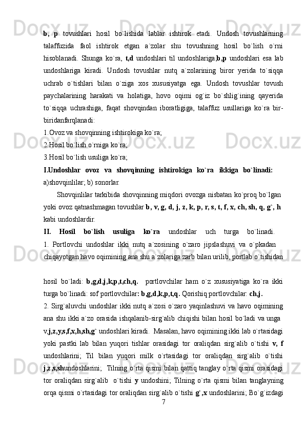 b,   p   tovushlari   hosil   bo`lishida   lablar   ishtirok   etadi.   Undosh   tovushlarning
talaffuzida   faol   ishtirok   etgan   a`zolar   shu   tovushning   hosil   bo`lish   o`rni
hisoblanadi.   Shunga   ko`ra,   t,d   undoshlari   til   undoshlariga, b,p   undoshlari   esa   lab
undoshlariga   kiradi.   Undosh   tovushlar   nutq   a`zolarining   biror   yerida   to`siqqa
uchrab   o`tishlari   bilan   o`ziga   xos   xususiyatga   ega.   Undosh   tovushlar   tovush
paychalarining   harakati   va   holatiga,   hovo   oqimi   og`iz   bo`shlig`ining   qayerida
to`siqqa   uchrashiga,   faqat   shovqindan   iboratligiga,   talaffuz   usullariga   ko`ra   bir-
biridanfarqlanadi:  
1.Ovoz va shovqinning ishtirokiga ko`ra; 
2.Hosil bo`lish o`rniga ko`ra; 
3.Hosil bo`lish usuliga ko`ra; 
I.Undoshlar   ovoz   va   shovqinning   ishtirokiga   ko`ra   ikkiga   bo`linadi:    
a)shovqinlilar; b) sonorlar. 
           Shovqinlilar tarkibida shovqinning miqdori ovozga nisbatan ko`proq bo`lgan  
yoki ovoz qatnashmagan tovushlar  b, v, g, d, j, z, k, p, r, s, t, f, x, ch, sh, q, g`, h  
kabi undoshlardir. 
II.   Hosil   bo`lish   usuliga   ko`ra   undoshlar   uch   turga   bo`linadi.  
1.   Portlovchi   undoshlar   ikki   nutq   a`zosining   o`zaro   jipslashuvi   va   o`pkadan    
chiqayotgan havo oqimining ana shu a`zolariga zarb bilan urilib, portlab o`tishidan
hosil   bo`ladi:   b,g,d,j,k,p,t,ch,q.     portlovchilar   ham   o`z   xususiyatiga   ko`ra   ikki
turga bo`linadi: sof portlovchilar : b,g,d,k,p,t,q.  Qorishiq portlovchilar:  ch,j.  
2. Sirg`aluvchi undoshlar  ikki nutq a`zosi o`zaro yaqinlashuvi va havo oqimining
ana shu ikki a`zo orasida ishqalanib-sirg`alib chiqishi bilan hosil bo`ladi va unga  
v, j,z,y,s,f,x,h,sh,g`  undoshlari kiradi.  Masalan, havo oqimining ikki lab o`rtasidagi
yoki   pastki   lab   bilan   yuqori   tishlar   orasidagi   tor   oraliqdan   sirg`alib   o`tishi   v,   f
undoshlarini;   Til   bilan   yuqori   milk   o`rtasidagi   tor   oraliqdan   sirg`alib   o`tishi
j,z,s,sh undoshlarini;   Tilning o`rta qismi bilan qattiq tanglay o`rta qismi orasidagi
tor   oraliqdan   sirg`alib     o`tishi   y   undoshini;  Tilning   o`rta   qismi   bilan   tanglayning
orqa qismi o`rtasidagi tor oraliqdan sirg`alib o`tishi   g`,x   undoshlarini; Bo`g`izdagi
7 