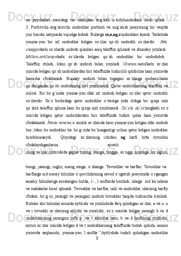 un   paychalari   orasidagi   tor   oraliqdan   sirg`alib   o`tishihundoshini   hosil   qiladi.  
3.   Portlovchi-sirg`aluvchi   undoshlar   portlash   va   sirg`alish   jarayoning   bir   vaqtda
yuz berishi natijasida vujudga keladi. Bularga  m,n,ng,r undoshlari kiradi. Tarkibida
yonma-yon   bir   xil   undoshlar   kelgan   so`zlar   qo`sh   undoshli   so`zlardir.     Ikki,
chaqqon kabi so`zlarda undosh qismlari aniq talaffuz qilinadi va shunday yoziladi. 
Million,artillereya kabi   so`zlarda   kelgan   qo`sh   undoshlar   bir   undoshdek  
Talaffuz   etiladi,   lekin   qo`sh   undosh   bilan   yoziladi.   Gramm,metal kabi   so`zlar
oxirida kelgan qo`sh undoshlardan biri talaffuzda tushirilib qoldirilsa ham yozuvda
hamisha   ifodalanadi.   Bunday   undosh   bilan   tugagan   so`zlarga   qoshimchalar
qo`shilganda   qo`sh   undoshning   biri   yozilmaydi.   Qator   undoshlarning   talaffuzi   va
imlosi.   Bir   bo`g`inida   yonma-yon   ikki   xil   undosh   kelgan   so`zlar   qator   undoshli
so`zlardir.   So`z   boshidagi   qator   undoshlar   o`rtasiga   yoki   oldiga   bir   qisqa   unli
qo`shib talaffuz qilinsa ham bu qisqa unli yozilmaydi.   Go`sht, do`st, bargkabi so`z
oxirida   kelgan   qator   undoshlardan   biri   talaffuzda   tushib   qolsa   ham   yozuvda
ifodalanadi.   Paxta nimcha   o`simlik so`zlarida ham yonma-yon kelgan ikki undosh
bor, lekin bu undoshlar bir bo`g`inda bo`lmaganligi uchun qator kelgan undoshlar
hisoblanmaydi.     Quyidagi   so`zlarning   ichidan   ng   harfi   bitta   tovushni
ifodalaydiganlarini   ajratib  
oling va ular ishtirokida gaplar tuzing: bunga, tongga, so`nggi, arqonga, ko`nglim,
bongi,   jarangi,   ingliz,   arang   senga,   o`shanga.  Tovushlar   va   harflar.  Tovushlar   va  
harflarga oid asosiy bilimlar o`quvchilarning savod o`rgatish jarayonida o`rgangan
amaliy bilimlariga asoslangan holda, 1-, 2-sinflarda beriladi, ularga   oid ko`nikma
va malakalar hosil qilinadi. Tovushlar va harflar, unli va undoshlar, ularning harfiy
ifodasi; bo`g`in, jarangli va jarangsiz undosh tovushlar haqida tushuncha b е riladi.
Bolalar shu bilimlar asosida aytilishi va yozilishida farq qiladigan so`zlar; a va o, u
va   i   tovushli   so`zlarning   atilishi   va   yozilishi;   so`z   oxirida   kelgan   jarangli   b   va   d
undoshlarining   jarangsiz   jufti   p     va   t   eshitilsa   ham,   b   va   d   harfining   yozilishi;
ayrim so`zlar oxirida k е lgan d va t undoshlarining talaffuzda tushib qolishi, ammo
yozuvda   saqlanishi;   yonma-yon   2-sinfda   “Aytilishda   tushib   qoladigan   undoshlar
8 