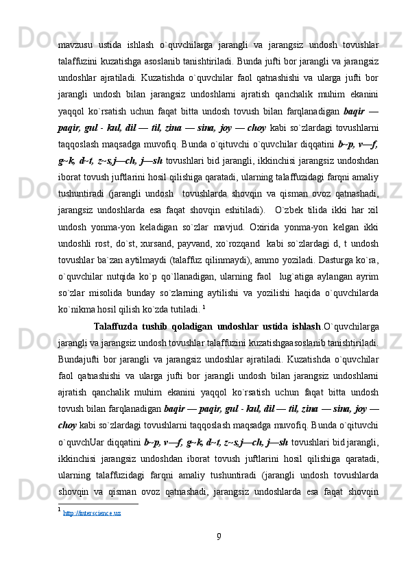 mavzusu   ustida   ishlash   o`quvchilarga   jarangli   va   jarangsiz   undosh   tovushlar
talaffuzini kuzatishga asoslanib tanishtiriladi. Bunda jufti bor jarangli va jarangsiz
undoshlar   ajratiladi.   Kuzatishda   o`quvchilar   faol   qatnashishi   va   ularga   jufti   bor
jarangli   undosh   bilan   jarangsiz   undoshlarni   ajratish   qanchalik   muhim   ekanini
yaqqol   ko`rsatish   uchun   faqat   bitta   undosh   tovush   bilan   farqlanadigan   baqir   —
paqir, gul   -   kul, dil — til, zina — sina, joy — choy   kabi so`zlardagi tovushlarni
taqqoslash maqsadga muvofiq. Bunda o`qituvchi o`quvchilar diqqatini   b~p, v—f,
g~k, d~t, z~s,j—ch, j—sh   tovushlari  bid jarangli, ikkinchisi  jarangsiz undoshdan
iborat tovush juftlarini hosil qilishiga qaratadi, ularning talaffuzidagi farqni amaliy
tushuntiradi   (jarangli   undosh     tovushlarda   shovqin   va   qisman   ovoz   qatnashadi,
jarangsiz   undoshlarda   esa   faqat   shovqin   eshitiladi).     O`zbek   tilida   ikki   har   xil
undosh   yonma-yon   keladigan   so`zlar   mavjud.   Oxirida   yonma-yon   kelgan   ikki
undoshli   rost,   do`st,   xursand,   payvand,   xo`rozqand     kabi   so`zlardagi   d,   t   undosh
tovushlar ba`zan aytilmaydi (talaffuz qilinmaydi), ammo yoziladi. Dasturga ko`ra,
o`quvchilar   nutqida   ko`p   qo`llanadigan,   ularning   faol     lug`atiga   aylangan   ayrim
so`zlar   misolida   bunday   so`zlarning   aytilishi   va   yozilishi   haqida   o`quvchilarda
ko`nikma hosil qilish ko`zda tutiladi.  1
                Talaffuzda   tushib   qoladigan   undoshlar   ustida   ishlash .O`quvchilarga
jarangli va jarangsiz undosh tovushlar talaffuzini kuzatishgaasoslanib tanishtiriladi.
Bundajufti   bor   jarangli   va   jarangsiz   undoshlar   ajratiladi.   Kuzatishda   o`quvchilar
faol   qatnashishi   va   ularga   jufti   bor   jarangli   undosh   bilan   jarangsiz   undoshlarni
ajratish   qanchalik   muhim   ekanini   yaqqol   ko`rsatish   uchun   faqat   bitta   undosh
tovush bilan farqlanadigan  baqir — paqir, gul  -  kul, dil — til, zina   —   sina,   joy   —
choy   kabi so`zlardagi tovushlarni taqqoslash maqsadga muvofiq. Bunda o`qituvchi
o`quvchUar diqqatini  b~p, v—f, g~k, d~t, z~s,j—ch, j—sh  tovushlari bid jarangli,
ikkinchisi   jarangsiz   undoshdan   iborat   tovush   juftlarini   hosil   qilishiga   qaratadi,
ularning   talaffuzidagi   farqni   amaliy   tushuntiradi   (jarangli   undosh   tovushlarda
shovqin   va   qisman   ovoz   qatnashadi,   jarangsiz   undoshlarda   esa   faqat   shovqin
1
  http://interscience.uz
9 