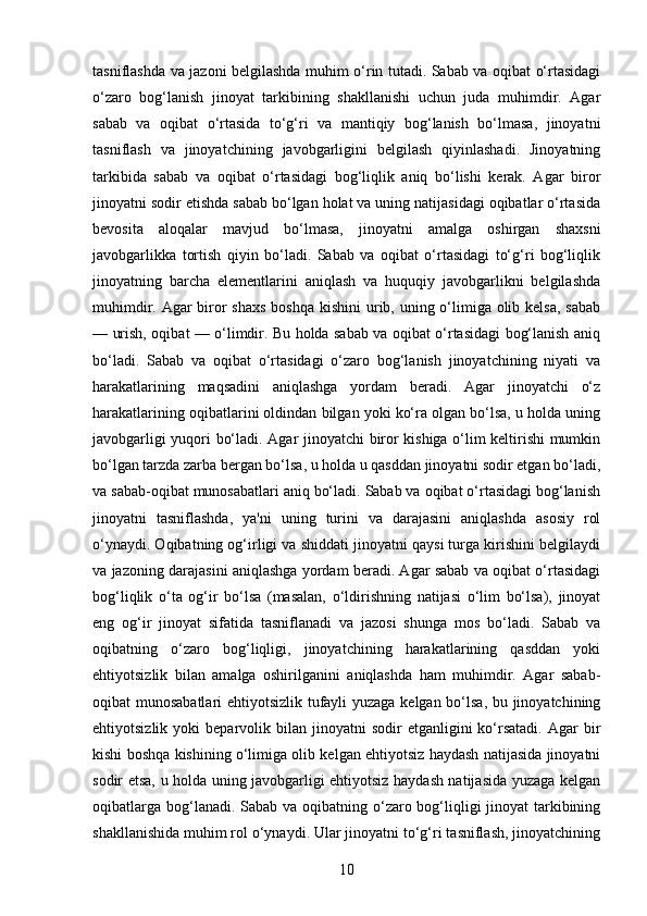 tasniflashda va jazoni belgilashda muhim o‘rin tutadi. Sabab va oqibat o‘rtasidagi
o‘zaro   bog‘lanish   jinoyat   tarkibining   shakllanishi   uchun   juda   muhimdir.   Agar
sabab   va   oqibat   o‘rtasida   to‘g‘ri   va   mantiqiy   bog‘lanish   bo‘lmasa,   jinoyatni
tasniflash   va   jinoyatchining   javobgarligini   belgilash   qiyinlashadi.   Jinoyatning
tarkibida   sabab   va   oqibat   o‘rtasidagi   bog‘liqlik   aniq   bo‘lishi   kerak.   Agar   biror
jinoyatni sodir etishda sabab bo‘lgan holat va uning natijasidagi oqibatlar o‘rtasida
bevosita   aloqalar   mavjud   bo‘lmasa,   jinoyatni   amalga   oshirgan   shaxsni
javobgarlikka   tortish   qiyin   bo‘ladi.   Sabab   va   oqibat   o‘rtasidagi   to‘g‘ri   bog‘liqlik
jinoyatning   barcha   elementlarini   aniqlash   va   huquqiy   javobgarlikni   belgilashda
muhimdir. Agar  biror shaxs  boshqa kishini  urib, uning o‘limiga olib kelsa, sabab
— urish, oqibat — o‘limdir. Bu holda sabab va oqibat o‘rtasidagi bog‘lanish aniq
bo‘ladi.   Sabab   va   oqibat   o‘rtasidagi   o‘zaro   bog‘lanish   jinoyatchining   niyati   va
harakatlarining   maqsadini   aniqlashga   yordam   beradi.   Agar   jinoyatchi   o‘z
harakatlarining oqibatlarini oldindan bilgan yoki ko‘ra olgan bo‘lsa, u holda uning
javobgarligi yuqori bo‘ladi. Agar jinoyatchi biror kishiga o‘lim keltirishi mumkin
bo‘lgan tarzda zarba bergan bo‘lsa, u holda u qasddan jinoyatni sodir etgan bo‘ladi,
va sabab-oqibat munosabatlari aniq bo‘ladi. Sabab va oqibat o‘rtasidagi bog‘lanish
jinoyatni   tasniflashda,   ya'ni   uning   turini   va   darajasini   aniqlashda   asosiy   rol
o‘ynaydi. Oqibatning og‘irligi va shiddati jinoyatni qaysi turga kirishini belgilaydi
va jazoning darajasini aniqlashga yordam beradi. Agar sabab va oqibat o‘rtasidagi
bog‘liqlik   o‘ta   og‘ir   bo‘lsa   (masalan,   o‘ldirishning   natijasi   o‘lim   bo‘lsa),   jinoyat
eng   og‘ir   jinoyat   sifatida   tasniflanadi   va   jazosi   shunga   mos   bo‘ladi.   Sabab   va
oqibatning   o‘zaro   bog‘liqligi,   jinoyatchining   harakatlarining   qasddan   yoki
ehtiyotsizlik   bilan   amalga   oshirilganini   aniqlashda   ham   muhimdir.   Agar   sabab-
oqibat munosabatlari  ehtiyotsizlik tufayli yuzaga kelgan bo‘lsa, bu jinoyatchining
ehtiyotsizlik  yoki  beparvolik  bilan  jinoyatni   sodir   etganligini   ko‘rsatadi.  Agar  bir
kishi boshqa kishining o‘limiga olib kelgan ehtiyotsiz haydash natijasida jinoyatni
sodir etsa, u holda uning javobgarligi ehtiyotsiz haydash natijasida yuzaga kelgan
oqibatlarga bog‘lanadi. Sabab va oqibatning o‘zaro bog‘liqligi  jinoyat tarkibining
shakllanishida muhim rol o‘ynaydi. Ular jinoyatni to‘g‘ri tasniflash, jinoyatchining
10 