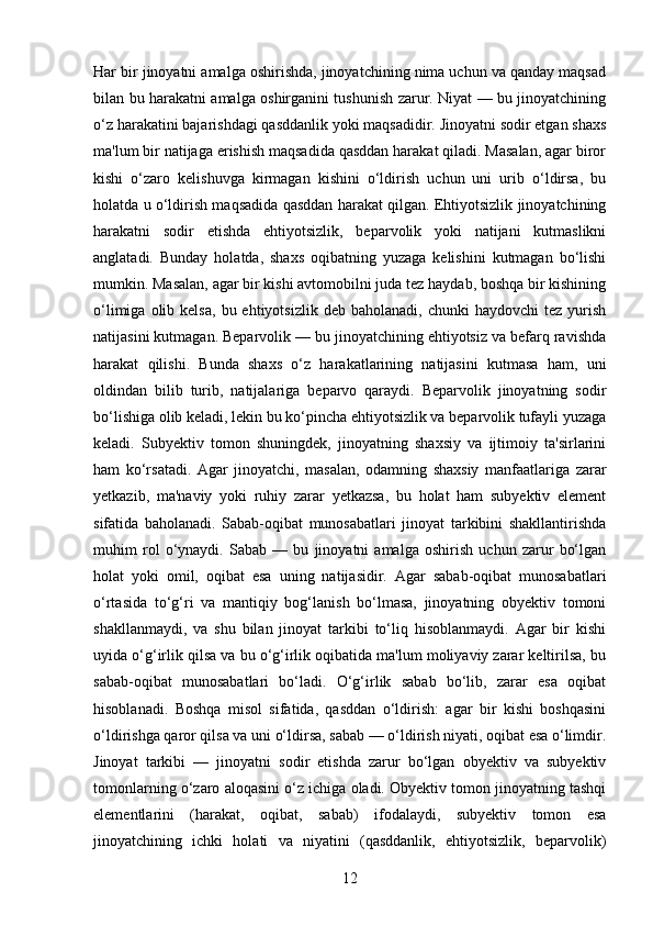 Har bir jinoyatni amalga oshirishda, jinoyatchining nima uchun va qanday maqsad
bilan bu harakatni amalga oshirganini tushunish zarur. Niyat — bu jinoyatchining
o‘z harakatini bajarishdagi qasddanlik yoki maqsadidir. Jinoyatni sodir etgan shaxs
ma'lum bir natijaga erishish maqsadida qasddan harakat qiladi. Masalan, agar biror
kishi   o‘zaro   kelishuvga   kirmagan   kishini   o‘ldirish   uchun   uni   urib   o‘ldirsa,   bu
holatda u o‘ldirish maqsadida qasddan harakat qilgan. Ehtiyotsizlik jinoyatchining
harakatni   sodir   etishda   ehtiyotsizlik,   beparvolik   yoki   natijani   kutmaslikni
anglatadi.   Bunday   holatda,   shaxs   oqibatning   yuzaga   kelishini   kutmagan   bo‘lishi
mumkin. Masalan, agar bir kishi avtomobilni juda tez haydab, boshqa bir kishining
o‘limiga  olib  kelsa,   bu  ehtiyotsizlik  deb  baholanadi,   chunki   haydovchi   tez  yurish
natijasini kutmagan. Beparvolik — bu jinoyatchining ehtiyotsiz va befarq ravishda
harakat   qilishi.   Bunda   shaxs   o‘z   harakatlarining   natijasini   kutmasa   ham,   uni
oldindan   bilib   turib,   natijalariga   beparvo   qaraydi.   Beparvolik   jinoyatning   sodir
bo‘lishiga olib keladi, lekin bu ko‘pincha ehtiyotsizlik va beparvolik tufayli yuzaga
keladi.   Subyektiv   tomon   shuningdek,   jinoyatning   shaxsiy   va   ijtimoiy   ta'sirlarini
ham   ko‘rsatadi.   Agar   jinoyatchi,   masalan,   odamning   shaxsiy   manfaatlariga   zarar
yetkazib,   ma'naviy   yoki   ruhiy   zarar   yetkazsa,   bu   holat   ham   subyektiv   element
sifatida   baholanadi.   Sabab-oqibat   munosabatlari   jinoyat   tarkibini   shakllantirishda
muhim   rol   o‘ynaydi.   Sabab   —   bu   jinoyatni   amalga   oshirish   uchun   zarur   bo‘lgan
holat   yoki   omil,   oqibat   esa   uning   natijasidir.   Agar   sabab-oqibat   munosabatlari
o‘rtasida   to‘g‘ri   va   mantiqiy   bog‘lanish   bo‘lmasa,   jinoyatning   obyektiv   tomoni
shakllanmaydi,   va   shu   bilan   jinoyat   tarkibi   to‘liq   hisoblanmaydi.   Agar   bir   kishi
uyida o‘g‘irlik qilsa va bu o‘g‘irlik oqibatida ma'lum moliyaviy zarar keltirilsa, bu
sabab-oqibat   munosabatlari   bo‘ladi.   O‘g‘irlik   sabab   bo‘lib,   zarar   esa   oqibat
hisoblanadi.   Boshqa   misol   sifatida,   qasddan   o‘ldirish:   agar   bir   kishi   boshqasini
o‘ldirishga qaror qilsa va uni o‘ldirsa, sabab — o‘ldirish niyati, oqibat esa o‘limdir.
Jinoyat   tarkibi   —   jinoyatni   sodir   etishda   zarur   bo‘lgan   obyektiv   va   subyektiv
tomonlarning o‘zaro aloqasini o‘z ichiga oladi. Obyektiv tomon jinoyatning tashqi
elementlarini   (harakat,   oqibat,   sabab)   ifodalaydi,   subyektiv   tomon   esa
jinoyatchining   ichki   holati   va   niyatini   (qasddanlik,   ehtiyotsizlik,   beparvolik)
12 