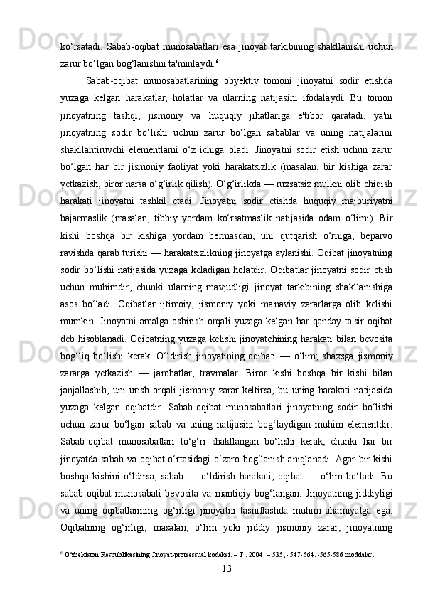 ko‘rsatadi.   Sabab-oqibat   munosabatlari   esa   jinoyat   tarkibining   shakllanishi   uchun
zarur bo‘lgan bog‘lanishni ta'minlaydi. 6
Sabab-oqibat   munosabatlarining   obyektiv   tomoni   jinoyatni   sodir   etishda
yuzaga   kelgan   harakatlar,   holatlar   va   ularning   natijasini   ifodalaydi.   Bu   tomon
jinoyatning   tashqi,   jismoniy   va   huquqiy   jihatlariga   e'tibor   qaratadi,   ya'ni
jinoyatning   sodir   bo‘lishi   uchun   zarur   bo‘lgan   sabablar   va   uning   natijalarini
shakllantiruvchi   elementlarni   o‘z   ichiga   oladi.   Jinoyatni   sodir   etish   uchun   zarur
bo‘lgan   har   bir   jismoniy   faoliyat   yoki   harakatsizlik   (masalan,   bir   kishiga   zarar
yetkazish, biror narsa o‘g‘irlik qilish). O‘g‘irlikda — ruxsatsiz mulkni olib chiqish
harakati   jinoyatni   tashkil   etadi.   Jinoyatni   sodir   etishda   huquqiy   majburiyatni
bajarmaslik   (masalan,   tibbiy   yordam   ko‘rsatmaslik   natijasida   odam   o‘limi).   Bir
kishi   boshqa   bir   kishiga   yordam   bermasdan,   uni   qutqarish   o‘rniga,   beparvo
ravishda qarab turishi — harakatsizlikning jinoyatga aylanishi. Oqibat jinoyatning
sodir   bo‘lishi   natijasida  yuzaga   keladigan  holatdir.  Oqibatlar  jinoyatni  sodir  etish
uchun   muhimdir,   chunki   ularning   mavjudligi   jinoyat   tarkibining   shakllanishiga
asos   bo‘ladi.   Oqibatlar   ijtimoiy,   jismoniy   yoki   ma'naviy   zararlarga   olib   kelishi
mumkin.   Jinoyatni   amalga   oshirish   orqali   yuzaga   kelgan   har   qanday   ta'sir   oqibat
deb hisoblanadi.  Oqibatning yuzaga kelishi  jinoyatchining harakati  bilan bevosita
bog‘liq   bo‘lishi   kerak.   O‘ldirish   jinoyatining   oqibati   —   o‘lim;   shaxsga   jismoniy
zararga   yetkazish   —   jarohatlar,   travmalar.   Biror   kishi   boshqa   bir   kishi   bilan
janjallashib,   uni   urish   orqali   jismoniy   zarar   keltirsa,   bu   uning   harakati   natijasida
yuzaga   kelgan   oqibatdir.   Sabab-oqibat   munosabatlari   jinoyatning   sodir   bo‘lishi
uchun   zarur   bo‘lgan   sabab   va   uning   natijasini   bog‘laydigan   muhim   elementdir.
Sabab-oqibat   munosabatlari   to‘g‘ri   shakllangan   bo‘lishi   kerak,   chunki   har   bir
jinoyatda sabab va oqibat o‘rtasidagi  o‘zaro bog‘lanish aniqlanadi. Agar  bir kishi
boshqa   kishini   o‘ldirsa,   sabab   —   o‘ldirish   harakati,   oqibat   —   o‘lim   bo‘ladi.   Bu
sabab-oqibat   munosabati   bevosita   va   mantiqiy   bog‘langan.   Jinoyatning   jiddiyligi
va   uning   oqibatlarining   og‘irligi   jinoyatni   tasniflashda   muhim   ahamiyatga   ega.
Oqibatning   og‘irligi,   masalan,   o‘lim   yoki   jiddiy   jismoniy   zarar,   jinoyatning
6
 O‘zbekiston Respublikasining Jinoyat-protsessual kodeksi. – T., 2004. – 535, - 547-564, -565-586 moddalar.
13 
