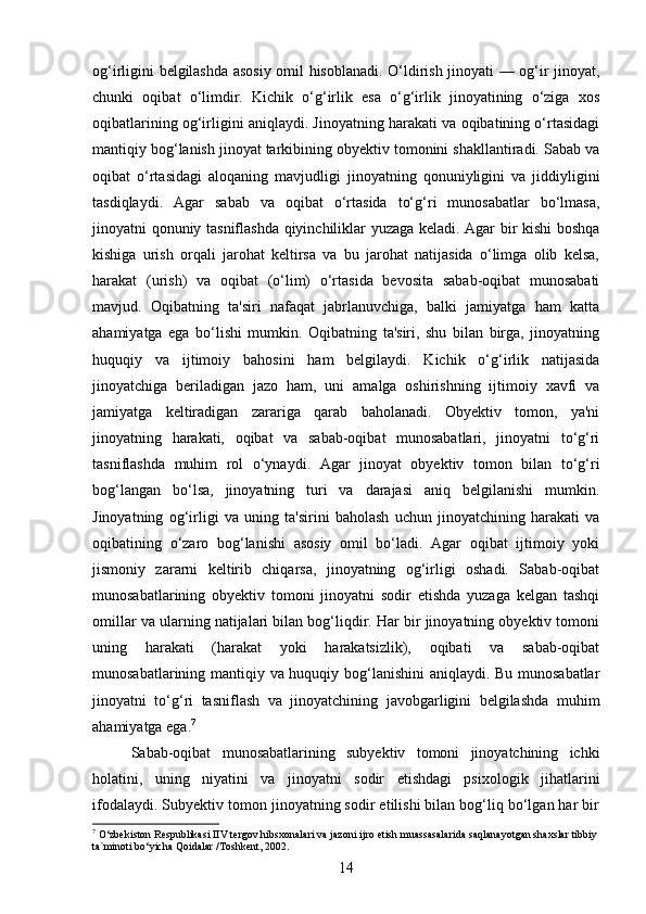 og‘irligini belgilashda asosiy omil hisoblanadi. O‘ldirish jinoyati — og‘ir jinoyat,
chunki   oqibat   o‘limdir.   Kichik   o‘g‘irlik   esa   o‘g‘irlik   jinoyatining   o‘ziga   xos
oqibatlarining og‘irligini aniqlaydi. Jinoyatning harakati va oqibatining o‘rtasidagi
mantiqiy bog‘lanish jinoyat tarkibining obyektiv tomonini shakllantiradi. Sabab va
oqibat   o‘rtasidagi   aloqaning   mavjudligi   jinoyatning   qonuniyligini   va   jiddiyligini
tasdiqlaydi.   Agar   sabab   va   oqibat   o‘rtasida   to‘g‘ri   munosabatlar   bo‘lmasa,
jinoyatni qonuniy tasniflashda qiyinchiliklar yuzaga keladi. Agar bir kishi boshqa
kishiga   urish   orqali   jarohat   keltirsa   va   bu   jarohat   natijasida   o‘limga   olib   kelsa,
harakat   (urish)   va   oqibat   (o‘lim)   o‘rtasida   bevosita   sabab-oqibat   munosabati
mavjud.   Oqibatning   ta'siri   nafaqat   jabrlanuvchiga,   balki   jamiyatga   ham   katta
ahamiyatga   ega   bo‘lishi   mumkin.   Oqibatning   ta'siri,   shu   bilan   birga,   jinoyatning
huquqiy   va   ijtimoiy   bahosini   ham   belgilaydi.   Kichik   o‘g‘irlik   natijasida
jinoyatchiga   beriladigan   jazo   ham,   uni   amalga   oshirishning   ijtimoiy   xavfi   va
jamiyatga   keltiradigan   zarariga   qarab   baholanadi.   Obyektiv   tomon,   ya'ni
jinoyatning   harakati,   oqibat   va   sabab-oqibat   munosabatlari,   jinoyatni   to‘g‘ri
tasniflashda   muhim   rol   o‘ynaydi.   Agar   jinoyat   obyektiv   tomon   bilan   to‘g‘ri
bog‘langan   bo‘lsa,   jinoyatning   turi   va   darajasi   aniq   belgilanishi   mumkin.
Jinoyatning   og‘irligi   va   uning   ta'sirini   baholash   uchun   jinoyatchining   harakati   va
oqibatining   o‘zaro   bog‘lanishi   asosiy   omil   bo‘ladi.   Agar   oqibat   ijtimoiy   yoki
jismoniy   zararni   keltirib   chiqarsa,   jinoyatning   og‘irligi   oshadi.   Sabab-oqibat
munosabatlarining   obyektiv   tomoni   jinoyatni   sodir   etishda   yuzaga   kelgan   tashqi
omillar va ularning natijalari bilan bog‘liqdir. Har bir jinoyatning obyektiv tomoni
uning   harakati   (harakat   yoki   harakatsizlik),   oqibati   va   sabab-oqibat
munosabatlarining mantiqiy va huquqiy bog‘lanishini  aniqlaydi. Bu munosabatlar
jinoyatni   to‘g‘ri   tasniflash   va   jinoyatchining   javobgarligini   belgilashda   muhim
ahamiyatga ega. 7
Sabab-oqibat   munosabatlarining   subyektiv   tomoni   jinoyatchining   ichki
holatini,   uning   niyatini   va   jinoyatni   sodir   etishdagi   psixologik   jihatlarini
ifodalaydi. Subyektiv tomon jinoyatning sodir etilishi bilan bog‘liq bo‘lgan har bir
7
 O‘zbekiston Respublikasi IIV tergov hibsxonalari va jazoni ijro etish muassasalarida saqlanayotgan shaxslar tibbiy
ta`minoti bo‘yicha Qoidalar /Toshkent, 2002.
14 