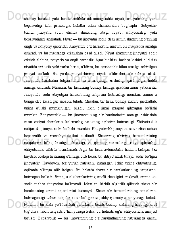 shaxsiy   harakat   yoki   harakatsizlikda   odamning   ichki   niyati,   ehtiyotsizligi   yoki
beparvoligi   kabi   psixologik   holatlar   bilan   chambarchas   bog‘liqdir.   Subyektiv
tomon   jinoyatni   sodir   etishda   shaxsning   istagi,   niyati,   ehtiyotsizligi   yoki
beparvoligini anglatadi. Niyat — bu jinoyatni sodir etish uchun shaxsning o‘zining
ongli va ixtiyoriy qaroridir. Jinoyatchi o‘z harakatini ma'lum bir maqsadda amalga
oshiradi   va   bu   maqsadga   erishishga   qasd   qiladi.   Niyat   shaxsning   jinoyatni   sodir
etishda alohida, ixtiyoriy va ongli qaroridir. Agar bir kishi boshqa kishini o‘ldirish
niyatida uni urib yoki zarba berib, o‘ldirsa, bu qasddanlik bilan amalga oshirilgan
jinoyat   bo‘ladi.   Bu   yerda   jinoyatchining   niyati   o‘ldirishni   o‘z   ichiga   oladi.
Jinoyatchi   harakatini   bilgan   holda   va   u   maqsadga   erishishga   qasd   qilgan   holda
amalga   oshiradi.   Masalan,   bir   kishining   boshqa   kishiga   qasddan   zarar   yetkazishi.
Jinoyatchi   sodir   etayotgan   harakatining   natijasini   kutmasligi   mumkin,   ammo   u
bunga olib keladigan sababni  biladi. Masalan,  bir kishi  boshqa kishini jarohatlab,
uning   o‘lishi   mumkinligini   biladi,   lekin   o‘limni   maqsad   qilmagan   bo‘lishi
mumkin.   Ehtiyotsizlik   —   bu   jinoyatchining   o‘z   harakatlarini   amalga   oshirishda
zarur   ehtiyot   choralarini   ko‘rmasligi   va   uning   oqibatini   kutmasligi.   Ehtiyotsizlik
natijasida, jinoyat sodir bo‘lishi mumkin. Ehtiyotsizlik jinoyatni sodir etish uchun
beparvolik   va   mas'uliyatsizlikni   bildiradi.   Shaxsning   o‘zining   harakatlarining
natijalarini   to‘liq   hisobga   olmasligi   va   ijtimoiy   normalarga   rioya   qilmasligi
ehtiyotsizlik   sifatida   tasniflanadi.   Agar   bir   kishi   avtomobilni   haddan   tashqari   tez
haydab, boshqa kishining o‘limiga olib kelsa, bu ehtiyotsizlik tufayli sodir bo‘lgan
jinoyatdir.   Haydovchi   tez   yurish   natijasini   kutmagan,   lekin   uning   ehtiyotsizligi
oqibatda   o‘limga   olib   kelgan.   Bu   holatda   shaxs   o‘z   harakatlarining   natijalarini
kutmagan bo‘ladi. Biroq, u o‘z harakatining xavfli ekanligini anglaydi, ammo uni
sodir   etishda   ehtiyotkor   bo‘lmaydi.   Masalan,   kichik   o‘g‘irlik   qilishda   shaxs   o‘z
harakatining   zararli   oqibatlarini   kutmaydi.   Shaxs   o‘z   harakatlarining   natijalarini
kutmaganligi uchun natijalar sodir bo‘lganida jiddiy ijtimoiy zarar  yuzaga keladi.
Masalan, bir kishi yo‘l harakati qoidalarini buzib, boshqa kishining hayotiga xavf
tug‘dirsa, lekin natijada o‘lim yuzaga kelsa, bu holatda og‘ir ehtiyotsizlik mavjud
bo‘ladi.   Beparvolik   —   bu   jinoyatchining   o‘z   harakatlarining   natijalariga   qarshi
15 