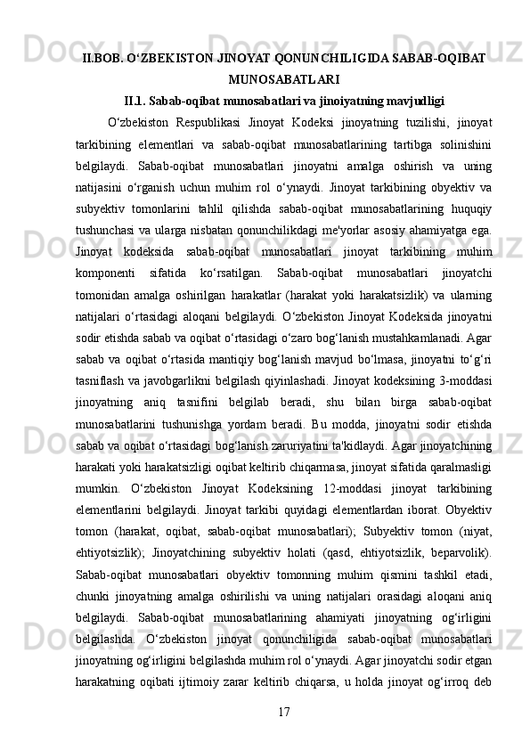 II.BOB. O‘ZBEKISTON JINOYAT QONUNCHILIGIDA SABAB-OQIBAT
MUNOSABATLARI
II.1. Sabab-oqibat munosabatlari va jinoiyatning mavjudligi
O‘zbekiston   Respublikasi   Jinoyat   Kodeksi   jinoyatning   tuzilishi,   jinoyat
tarkibining   elementlari   va   sabab-oqibat   munosabatlarining   tartibga   solinishini
belgilaydi.   Sabab-oqibat   munosabatlari   jinoyatni   amalga   oshirish   va   uning
natijasini   o‘rganish   uchun   muhim   rol   o‘ynaydi.   Jinoyat   tarkibining   obyektiv   va
subyektiv   tomonlarini   tahlil   qilishda   sabab-oqibat   munosabatlarining   huquqiy
tushunchasi   va  ularga  nisbatan   qonunchilikdagi   me'yorlar  asosiy  ahamiyatga   ega.
Jinoyat   kodeksida   sabab-oqibat   munosabatlari   jinoyat   tarkibining   muhim
komponenti   sifatida   ko‘rsatilgan.   Sabab-oqibat   munosabatlari   jinoyatchi
tomonidan   amalga   oshirilgan   harakatlar   (harakat   yoki   harakatsizlik)   va   ularning
natijalari   o‘rtasidagi   aloqani   belgilaydi.   O‘zbekiston   Jinoyat   Kodeksida   jinoyatni
sodir etishda sabab va oqibat o‘rtasidagi o‘zaro bog‘lanish mustahkamlanadi. Agar
sabab   va   oqibat   o‘rtasida   mantiqiy   bog‘lanish   mavjud   bo‘lmasa,   jinoyatni   to‘g‘ri
tasniflash   va   javobgarlikni   belgilash   qiyinlashadi.   Jinoyat   kodeksining   3-moddasi
jinoyatning   aniq   tasnifini   belgilab   beradi,   shu   bilan   birga   sabab-oqibat
munosabatlarini   tushunishga   yordam   beradi.   Bu   modda,   jinoyatni   sodir   etishda
sabab va oqibat o‘rtasidagi bog‘lanish zaruriyatini ta'kidlaydi. Agar jinoyatchining
harakati yoki harakatsizligi oqibat keltirib chiqarmasa, jinoyat sifatida qaralmasligi
mumkin.   O‘zbekiston   Jinoyat   Kodeksining   12-moddasi   jinoyat   tarkibining
elementlarini   belgilaydi.   Jinoyat   tarkibi   quyidagi   elementlardan   iborat.   Obyektiv
tomon   (harakat,   oqibat,   sabab-oqibat   munosabatlari);   Subyektiv   tomon   (niyat,
ehtiyotsizlik);   Jinoyatchining   subyektiv   holati   (qasd,   ehtiyotsizlik,   beparvolik).
Sabab-oqibat   munosabatlari   obyektiv   tomonning   muhim   qismini   tashkil   etadi,
chunki   jinoyatning   amalga   oshirilishi   va   uning   natijalari   orasidagi   aloqani   aniq
belgilaydi.   Sabab-oqibat   munosabatlarining   ahamiyati   jinoyatning   og‘irligini
belgilashda.   O‘zbekiston   jinoyat   qonunchiligida   sabab-oqibat   munosabatlari
jinoyatning og‘irligini belgilashda muhim rol o‘ynaydi. Agar jinoyatchi sodir etgan
harakatning   oqibati   ijtimoiy   zarar   keltirib   chiqarsa,   u   holda   jinoyat   og‘irroq   deb
17 