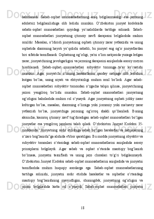 baholanadi.   Sabab-oqibat   munosabatlarining   aniq   belgilanmasligi   esa   jazoning
adolatsiz   belgilanilishiga   olib   kelishi   mumkin.   O‘zbekiston   jinoyat   kodeksida
sababi-oqibat   munosabatlari   quyidagi   yo‘nalishlarda   tartibga   solinadi.   Sabab-
oqibat   munosabatlari   jinoyatning   ijtimoiy   xavfi   darajasini   belgilashda   muhim
omildir. Masalan, o‘ldirish jinoyatining oqibati ijtimoiy zarar yetkazishi  va uning
oqibatida   shaxsning   hayoti   yo‘qolishi   sababli,   bu   jinoyat   eng   og‘ir   jinoyatlardan
biri sifatida tasniflanadi. Oqibatning og‘irligi, ya'ni o‘lim natijasida yuzaga kelgan
zarar, jinoyatchining javobgarligini va jazoning darajasini aniqlashda asosiy mezon
hisoblanadi.   Sabab-oqibat   munosabatlari   subyektiv   tomonga   ta'sir   ko‘rsatishi
mumkin.   Agar   jinoyatchi   o‘zining   harakatlarini   qanday   natijaga   olib   kelishini
kutgan   bo‘lsa,   uning   niyati   va   ehtiyotsizligi   muhim   omil   bo‘ladi.   Agar   sabab-
oqibat   munosabatlari   subyektiv   tomondan   o‘zgacha   talqin   qilinsa,   jinoyatchining
jazosi   yengilroq   bo‘lishi   mumkin.   Sabab-oqibat   munosabatlari   jinoyatning
og‘irligini   baholashda   muhim   rol   o‘ynaydi.   Agar   jinoyatning   oqibati   jiddiy   zarar
keltirgan   bo‘lsa,   masalan,   shaxsning   o‘limiga   yoki   jismoniy   yoki   ma'naviy   zarar
yetkazish   bo‘lsa,   jinoyatchiga   jazoning   og‘irroq   shakli   qo‘llaniladi.   Buning
aksincha, kamroq ijtimoiy xavf  tug‘diradigan sabab-oqibat munosabatlari  bo‘lgan
jinoyatlar   esa   yengilroq   jazolarni   talab   qiladi.   O‘zbekiston   Jinoyat   Kodeksi   35-
moddasida   “Jinoyatning   sodir   etilishiga   sabab   bo‘lgan   harakatlar   va   natijalarning
o‘zaro bog‘lanishi”ga alohida e'tibor qaratilgan. Bu modda jinoyatning obyektiv va
subyektiv   tomonlari   o‘rtasidagi   sabab-oqibat   munosabatlarini   aniqlashda   asosiy
prinsiplarni   belgilaydi.   Agar   sabab   va   oqibat   o‘rtasida   mantiqiy   bog‘lanish
bo‘lmasa,   jinoyatni   tasniflash   va   uning   jazo   choralari   to‘g‘ri   belgilanmaydi.
O‘zbekiston Jinoyat Kodeksi sabab-oqibat munosabatlarini aniqlashda va jinoyatni
tasniflashda   muhim   huquqiy   asoslarga   ega.   Sabab-oqibat   munosabatlarining
tartibga   solinishi,   jinoyatni   sodir   etishda   harakatlar   va   oqibatlar   o‘rtasidagi
mantiqiy   bog‘lanishning   mavjudligini,   shuningdek,   jinoyatning   og‘irligini   va
jazoni   belgilashda   katta   rol   o‘ynaydi.   Sabab-oqibat   munosabatlari   jinoyatni
18 