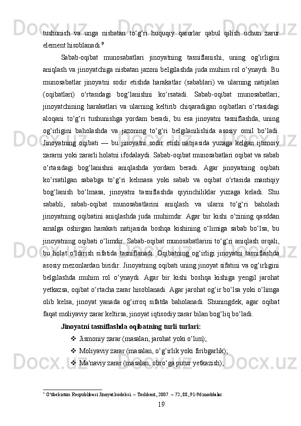tushunish   va   unga   nisbatan   to‘g‘ri   huquqiy   qarorlar   qabul   qilish   uchun   zarur
element hisoblanadi. 9
Sabab-oqibat   munosabatlari   jinoyatning   tasniflanishi,   uning   og‘irligini
aniqlash va jinoyatchiga nisbatan jazoni belgilashda juda muhim rol o‘ynaydi. Bu
munosabatlar   jinoyatni   sodir   etishda   harakatlar   (sabablari)   va   ularning   natijalari
(oqibatlari)   o‘rtasidagi   bog‘lanishni   ko‘rsatadi.   Sabab-oqibat   munosabatlari,
jinoyatchining   harakatlari   va   ularning   keltirib   chiqaradigan   oqibatlari   o‘rtasidagi
aloqani   to‘g‘ri   tushunishga   yordam   beradi,   bu   esa   jinoyatni   tasniflashda,   uning
og‘irligini   baholashda   va   jazoning   to‘g‘ri   belgilanilishida   asosiy   omil   bo‘ladi.
Jinoyatning   oqibati   —   bu   jinoyatni   sodir   etish   natijasida   yuzaga   kelgan   ijtimoiy
zararni yoki zararli holatni ifodalaydi. Sabab-oqibat munosabatlari oqibat va sabab
o‘rtasidagi   bog‘lanishni   aniqlashda   yordam   beradi.   Agar   jinoyatning   oqibati
ko‘rsatilgan   sababga   to‘g‘ri   kelmasa   yoki   sabab   va   oqibat   o‘rtasida   mantiqiy
bog‘lanish   bo‘lmasa,   jinoyatni   tasniflashda   qiyinchiliklar   yuzaga   keladi.   Shu
sababli,   sabab-oqibat   munosabatlarini   aniqlash   va   ularni   to‘g‘ri   baholash
jinoyatning   oqibatini   aniqlashda   juda   muhimdir.   Agar   bir   kishi   o‘zining   qasddan
amalga   oshirgan   harakati   natijasida   boshqa   kishining   o‘limiga   sabab   bo‘lsa,   bu
jinoyatning oqibati o‘limdir. Sabab-oqibat munosabatlarini to‘g‘ri aniqlash orqali,
bu   holat   o‘ldirish   sifatida   tasniflanadi.   Oqibatning   og‘irligi   jinoyatni   tasniflashda
asosiy mezonlardan biridir. Jinoyatning oqibati uning jinoyat sifatini va og‘irligini
belgilashda   muhim   rol   o‘ynaydi.   Agar   bir   kishi   boshqa   kishiga   yengil   jarohat
yetkazsa, oqibat o‘rtacha zarar hisoblanadi. Agar jarohat og‘ir bo‘lsa yoki o‘limga
olib   kelsa,   jinoyat   yanada   og‘irroq   sifatda   baholanadi.   Shuningdek,   agar   oqibat
faqat moliyaviy zarar keltirsa, jinoyat iqtisodiy zarar bilan bog‘liq bo‘ladi. 
Jinoyatni tasniflashda oqibatning turli turlari:
 Jismoniy zarar (masalan, jarohat yoki o‘lim);
 Moliyaviy zarar (masalan, o‘g‘irlik yoki firibgarlik);
 Ma'naviy zarar (masalan, obro‘ga putur yetkazish);
9
 O‘zbekiston Respublikasi Jinoyat kodeksi. – Toshkent, 2007. – 72, 88, 91-96 moddalar.
19 